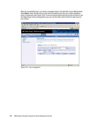 After you successfully log in, you have a navigation tree on the left side of your Web browser.
              Click Users, which shows that you only have one default user after your initial installation,
              which is superuser (see Figure 4-45). If you are serious about security and do not want to use
              the default login name and password, you can use the Add a User function to add users of
              your choice.




              Figure 4-45 User management




74   IBM System Storage Productivity Center Deployment Guide
 