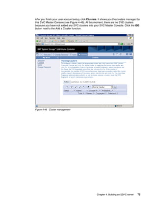 After you finish your user account setup, click Clusters. It shows you the clusters managed by
this SVC Master Console (see Figure 4-46). At this moment, there are no SVC clusters
because you have not added any SVC clusters into your SVC Master Console. Click the GO
button next to the Add a Cluster function.




Figure 4-46 Cluster management




                                                       Chapter 4. Building an SSPC server   75
 