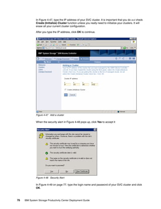 In Figure 4-47, type the IP address of your SVC cluster. It is important that you do not check
              Create (Initialize) Cluster function unless you really need to initialize your clusters. It will
              erase all your current cluster configuration.

              After you type the IP address, click OK to continue.




              Figure 4-47 Add a cluster

              When the security alert in Figure 4-48 pops up, click Yes to accept it




              Figure 4-48 Security Alert

              In Figure 4-49 on page 77. type the login name and password of your SVC cluster and click
              OK.



76   IBM System Storage Productivity Center Deployment Guide
 
