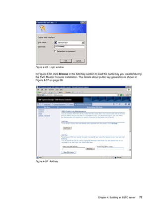 Figure 4-49 Login window

In Figure 4-50, click Browse in the Add Key section to load the public key you created during
the SVC Master Console installation. The details about public key generation is shown in
Figure 4-37 on page 69.




Figure 4-50 Add key




                                                      Chapter 4. Building an SSPC server   77
 