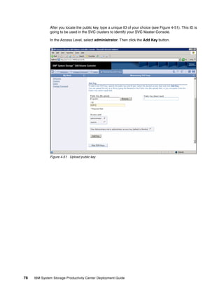 After you locate the public key, type a unique ID of your choice (see Figure 4-51). This ID is
              going to be used in the SVC clusters to identify your SVC Master Console.

              In the Access Level, select administrator. Then click the Add Key button.




              Figure 4-51 Upload public key




78   IBM System Storage Productivity Center Deployment Guide
 