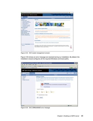 Figure 4-54 SVC cluster management console

Figure 4-55 shows an error message we received during our installation. By default, the
installation wizard configures all the required Windows command paths.




Figure 4-55 SVC CMMUI8300E error message




                                                      Chapter 4. Building an SSPC server   81
 