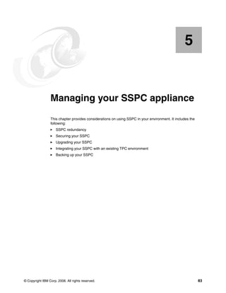 5


    Chapter 5.   Managing your SSPC appliance
                 This chapter provides considerations on using SSPC in your environment. It includes the
                 following:
                     SSPC redundancy
                     Securing your SSPC
                     Upgrading your SSPC
                     Integrating your SSPC with an existing TPC environment
                     Backing up your SSPC




© Copyright IBM Corp. 2008. All rights reserved.                                                           83
 