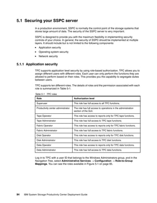 5.1 Securing your SSPC server
              In a production environment, SSPC is normally the control point of the storage systems that
              stores large amount of data. The security of the SSPC server is very important.

              SSPC is designed to provide you with the maximum flexibility in implementing security
              controls of your choice. In general, the security of SSPC should be implemented at multiple
              layers. It should include but is not limited to the following components:
                 Application security
                 Operating system security
                 Network security


5.1.1 Application security
              TPC supports application level security by using role-based authorization. TPC allows you to
              assign different users with different roles. Each user can only perform the functions they are
              allowed to perform based on their roles. This provides you the capability to segregate duties
              between users.

              TPC supports ten different roles. The details of roles and the permission associated with each
              role is summarized in Table 5-1.

              Table 5-1 TPC roles
               Role                                Authorization level

               Superuser                           This role has full access to all TPC functions.

               Productivity center administrator   The role has full access to operations in the administration
                                                   section of the GUI.

               Tape Operator                       This role has access to reports only for TPC tape functions.

               Tape Administrator                  This role has full access to TPC tape functions.

               Fabric Operator                     This role has access to reports only for TPC fabric functions.

               Fabric Administrator                This role has full access to TPC fabric functions.

               Disk Operator                       This role has access to reports only for TPC disk functions.

               Disk Administrator                  This role has full access to TPC disk functions.

               Data Operator                       This role has access to reports only for TPC data functions.

               Data Administrator                  This role has full access to TPC data functions.


              Log in to TPC with a user ID that belongs to the Windows Administrators group, and in the
              Navigation Tree, select Administrative Services → Configuration → Role-to-Group
              Mappings. You can see the roles available in Figure 5-1 on page 85.




84   IBM System Storage Productivity Center Deployment Guide
 