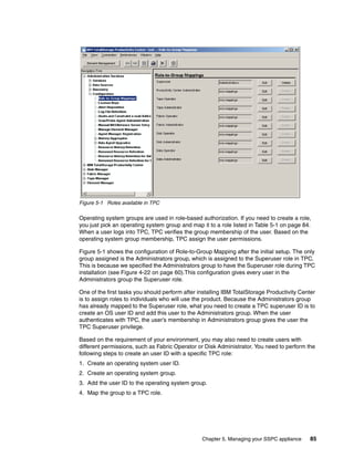Figure 5-1 Roles available in TPC

Operating system groups are used in role-based authorization. If you need to create a role,
you just pick an operating system group and map it to a role listed in Table 5-1 on page 84.
When a user logs into TPC, TPC verifies the group membership of the user. Based on the
operating system group membership, TPC assign the user permissions.

Figure 5-1 shows the configuration of Role-to-Group Mapping after the initial setup. The only
group assigned is the Administrators group, which is assigned to the Superuser role in TPC.
This is because we specified the Administrators group to have the Superuser role during TPC
installation (see Figure 4-22 on page 60).This configuration gives every user in the
Administrators group the Superuser role.

One of the first tasks you should perform after installing IBM TotalStorage Productivity Center
is to assign roles to individuals who will use the product. Because the Administrators group
has already mapped to the Superuser role, what you need to create a TPC superuser ID is to
create an OS user ID and add this user to the Administrators group. When the user
authenticates with TPC, the user’s membership in Administrators group gives the user the
TPC Superuser privilege.

Based on the requirement of your environment, you may also need to create users with
different permissions, such as Fabric Operator or Disk Administrator. You need to perform the
following steps to create an user ID with a specific TPC role:
1. Create an operating system user ID.
2. Create an operating system group.
3. Add the user ID to the operating system group.
4. Map the group to a TPC role.




                                                 Chapter 5. Managing your SSPC appliance     85
 