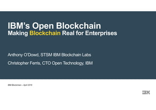 © 2016 IBM Corporation
IBM’s Open Blockchain
Making Blockchain Real for Enterprises
Anthony O’Dowd, STSM IBM Blockchain Labs
Christopher Ferris, CTO Open Technology, IBM
IBM Blockchain – April 2016
 