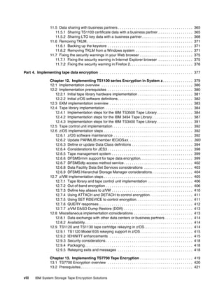 11.5 Data sharing with business partners . . . . . . . . . . . . . . . . . . . . . . . . . . . . . . . . . . . . .                 365
                       11.5.1 Sharing TS1100 certificate data with a business partner . . . . . . . . . . . . . . . . .                                365
                       11.5.2 Sharing LTO key data with a business partner . . . . . . . . . . . . . . . . . . . . . . . . .                           368
                    11.6 Removing TKLM . . . . . . . . . . . . . . . . . . . . . . . . . . . . . . . . . . . . . . . . . . . . . . . . . . . .         371
                       11.6.1 Backing up the keystore . . . . . . . . . . . . . . . . . . . . . . . . . . . . . . . . . . . . . . . . . .              371
                       11.6.2 Removing TKLM from a Windows system . . . . . . . . . . . . . . . . . . . . . . . . . . . .                              371
                    11.7 Fixing the security warnings in your Web browser . . . . . . . . . . . . . . . . . . . . . . . . . .                          375
                       11.7.1 Fixing the security warning in Internet Explorer browser . . . . . . . . . . . . . . . . .                               375
                       11.7.2 Fixing the security warning in Firefox 2. . . . . . . . . . . . . . . . . . . . . . . . . . . . . . .                    376

Part 4. Implementing tape data encryption . . . . . . . . . . . . . . . . . . . . . . . . . . . . . . . . . . . . . . . . . . . . . . 377

                    Chapter 12. Implementing TS1100 series Encryption in System z. . . . . . . . . . . . . . .                                         379
                    12.1 Implementation overview . . . . . . . . . . . . . . . . . . . . . . . . . . . . . . . . . . . . . . . . . . . . .             380
                    12.2 Implementation prerequisites . . . . . . . . . . . . . . . . . . . . . . . . . . . . . . . . . . . . . . . . . .              380
                       12.2.1 Initial tape library hardware implementation . . . . . . . . . . . . . . . . . . . . . . . . . . .                       381
                       12.2.2 Initial z/OS software definitions . . . . . . . . . . . . . . . . . . . . . . . . . . . . . . . . . . . . .              382
                    12.3 EKM implementation overview . . . . . . . . . . . . . . . . . . . . . . . . . . . . . . . . . . . . . . . . .                 383
                    12.4 Tape library implementation . . . . . . . . . . . . . . . . . . . . . . . . . . . . . . . . . . . . . . . . . . .             384
                       12.4.1 Implementation steps for the IBM TS3500 Tape Library. . . . . . . . . . . . . . . . . .                                  384
                       12.4.2 Implementation steps for the IBM 3494 Tape Library . . . . . . . . . . . . . . . . . . . .                               387
                       12.4.3 Implementation steps for the IBM TS3400 Tape Library. . . . . . . . . . . . . . . . . .                                  391
                    12.5 Tape control unit implementation . . . . . . . . . . . . . . . . . . . . . . . . . . . . . . . . . . . . . . .                392
                    12.6 z/OS implementation steps . . . . . . . . . . . . . . . . . . . . . . . . . . . . . . . . . . . . . . . . . . . .             392
                       12.6.1 z/OS software maintenance . . . . . . . . . . . . . . . . . . . . . . . . . . . . . . . . . . . . . . .                  392
                       12.6.2 Update PARMLIB member IECIOSxx. . . . . . . . . . . . . . . . . . . . . . . . . . . . . . . .                            393
                       12.6.3 Define or update Data Class definitions . . . . . . . . . . . . . . . . . . . . . . . . . . . . . .                      394
                       12.6.4 Considerations for JES3 . . . . . . . . . . . . . . . . . . . . . . . . . . . . . . . . . . . . . . . . . .              398
                       12.6.5 Tape management system . . . . . . . . . . . . . . . . . . . . . . . . . . . . . . . . . . . . . . . .                   399
                       12.6.6 DFSMSrmm support for tape data encryption. . . . . . . . . . . . . . . . . . . . . . . . . .                             399
                       12.6.7 DFSMSdfp access method service . . . . . . . . . . . . . . . . . . . . . . . . . . . . . . . . . .                       402
                       12.6.8 Data Facility Data Set Services considerations . . . . . . . . . . . . . . . . . . . . . . . .                           403
                       12.6.9 DFSMS Hierarchal Storage Manager considerations . . . . . . . . . . . . . . . . . . . .                                  404
                    12.7 z/VM implementation steps . . . . . . . . . . . . . . . . . . . . . . . . . . . . . . . . . . . . . . . . . . . .             405
                       12.7.1 Tape library and tape control unit implementation . . . . . . . . . . . . . . . . . . . . . .                            406
                       12.7.2 Out-of-band encryption . . . . . . . . . . . . . . . . . . . . . . . . . . . . . . . . . . . . . . . . . . .             406
                       12.7.3 Define key aliases to z/VM . . . . . . . . . . . . . . . . . . . . . . . . . . . . . . . . . . . . . . . .               410
                       12.7.4 Using ATTACH and DETACH to control encryption . . . . . . . . . . . . . . . . . . . . .                                  411
                       12.7.5 Using SET RDEVICE to control encryption. . . . . . . . . . . . . . . . . . . . . . . . . . . .                           411
                       12.7.6 QUERY responses . . . . . . . . . . . . . . . . . . . . . . . . . . . . . . . . . . . . . . . . . . . . . .              412
                       12.7.7 z/VM DASD Dump Restore (DDR) . . . . . . . . . . . . . . . . . . . . . . . . . . . . . . . . . .                         413
                    12.8 Miscellaneous implementation considerations . . . . . . . . . . . . . . . . . . . . . . . . . . . . .                         413
                       12.8.1 Data exchange with other data centers or business partners . . . . . . . . . . . . . .                                   414
                       12.8.2 Availability . . . . . . . . . . . . . . . . . . . . . . . . . . . . . . . . . . . . . . . . . . . . . . . . . . . . .   414
                    12.9 TS1120 and TS1130 tape cartridge rekeying in z/OS. . . . . . . . . . . . . . . . . . . . . . . .                              414
                       12.9.1 TS1120 Model E05 rekeying support in z/OS . . . . . . . . . . . . . . . . . . . . . . . . . .                            415
                       12.9.2 IEHINITT enhancements . . . . . . . . . . . . . . . . . . . . . . . . . . . . . . . . . . . . . . . . .                  415
                       12.9.3 Security considerations . . . . . . . . . . . . . . . . . . . . . . . . . . . . . . . . . . . . . . . . . . .            418
                       12.9.4 Packaging . . . . . . . . . . . . . . . . . . . . . . . . . . . . . . . . . . . . . . . . . . . . . . . . . . . . .      418
                       12.9.5 Rekeying exits and messages . . . . . . . . . . . . . . . . . . . . . . . . . . . . . . . . . . . . .                    418

                    Chapter 13. Implementing TS7700 Tape Encryption . . . . . . . . . . . . . . . . . . . . . . . . . . 419
                    13.1 TS7700 Encryption overview . . . . . . . . . . . . . . . . . . . . . . . . . . . . . . . . . . . . . . . . . . 420
                    13.2 Prerequisites . . . . . . . . . . . . . . . . . . . . . . . . . . . . . . . . . . . . . . . . . . . . . . . . . . . . . . . 421

viii    IBM System Storage Tape Encryption Solutions
 