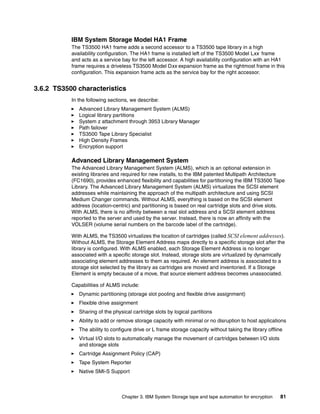 IBM System Storage Model HA1 Frame
           The TS3500 HA1 frame adds a second accessor to a TS3500 tape library in a high
           availability configuration. The HA1 frame is installed left of the TS3500 Model Lxx frame
           and acts as a service bay for the left accessor. A high availability configuration with an HA1
           frame requires a driveless TS3500 Model Dxx expansion frame as the rightmost frame in this
           configuration. This expansion frame acts as the service bay for the right accessor.


3.6.2 TS3500 characteristics
           In the following sections, we describe:
              Advanced Library Management System (ALMS)
              Logical library partitions
              System z attachment through 3953 Library Manager
              Path failover
              TS3500 Tape Library Specialist
              High Density Frames
              Encryption support

           Advanced Library Management System
           The Advanced Library Management System (ALMS), which is an optional extension in
           existing libraries and required for new installs, to the IBM patented Multipath Architecture
           (FC1690), provides enhanced flexibility and capabilities for partitioning the IBM TS3500 Tape
           Library. The Advanced Library Management System (ALMS) virtualizes the SCSI element
           addresses while maintaining the approach of the multipath architecture and using SCSI
           Medium Changer commands. Without ALMS, everything is based on the SCSI element
           address (location-centric) and partitioning is based on real cartridge slots and drive slots.
           With ALMS, there is no affinity between a real slot address and a SCSI element address
           reported to the server and used by the server. Instead, there is now an affinity with the
           VOLSER (volume serial numbers on the barcode label of the cartridge).

           With ALMS, the TS3500 virtualizes the location of cartridges (called SCSI element addresses).
           Without ALMS, the Storage Element Address maps directly to a specific storage slot after the
           library is configured. With ALMS enabled, each Storage Element Address is no longer
           associated with a specific storage slot. Instead, storage slots are virtualized by dynamically
           associating element addresses to them as required. An element address is associated to a
           storage slot selected by the library as cartridges are moved and inventoried. If a Storage
           Element is empty because of a move, that source element address becomes unassociated.

           Capabilities of ALMS include:
              Dynamic partitioning (storage slot pooling and flexible drive assignment)
              Flexible drive assignment
              Sharing of the physical cartridge slots by logical partitions
              Ability to add or remove storage capacity with minimal or no disruption to host applications
              The ability to configure drive or L frame storage capacity without taking the library offline
              Virtual I/O slots to automatically manage the movement of cartridges between I/O slots
              and storage slots
              Cartridge Assignment Policy (CAP)
              Tape System Reporter
              Native SMI-S Support



                                 Chapter 3. IBM System Storage tape and tape automation for encryption    81
 