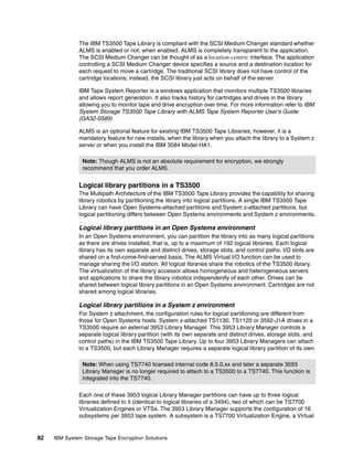 The IBM TS3500 Tape Library is compliant with the SCSI Medium Changer standard whether
              ALMS is enabled or not; when enabled, ALMS is completely transparent to the application.
              The SCSI Medium Changer can be thought of as a location-centric interface. The application
              controlling a SCSI Medium Changer device specifies a source and a destination location for
              each request to move a cartridge. The traditional SCSI library does not have control of the
              cartridge locations; instead, the SCSI library just acts on behalf of the server.

              IBM Tape System Reporter is a windows application that monitors multiple TS3500 libraries
              and allows report generation. It also tracks history for cartridges and drives in the library
              allowing you to monitor tape and drive encryption over time. For more information refer to IBM
              System Storage TS3500 Tape Library with ALMS Tape System Reporter User’s Guide
              (GA32-0589)

              ALMS is an optional feature for existing IBM TS3500 Tape Libraries; however, it is a
              mandatory feature for new installs, when the library when you attach the library to a System z
              server or when you install the IBM 3584 Model HA1.

                Note: Though ALMS is not an absolute requirement for encryption, we strongly
                recommend that you order ALMS.


              Logical library partitions in a TS3500
              The Multipath Architecture of the IBM TS3500 Tape Library provides the capability for sharing
              library robotics by partitioning the library into logical partitions. A single IBM TS3500 Tape
              Library can have Open Systems-attached partitions and System z-attached partitions, but
              logical partitioning differs between Open Systems environments and System z environments.

              Logical library partitions in an Open Systems environment
              In an Open Systems environment, you can partition the library into as many logical partitions
              as there are drives installed, that is, up to a maximum of 192 logical libraries. Each logical
              library has its own separate and distinct drives, storage slots, and control paths. I/O slots are
              shared on a first-come-first-served basis. The ALMS Virtual I/O function can be used to
              manage sharing the I/O station. All logical libraries share the robotics of the TS3500 library.
              The virtualization of the library accessor allows homogeneous and heterogeneous servers
              and applications to share the library robotics independently of each other. Drives can be
              shared between logical library partitions in an Open Systems environment. Cartridges are not
              shared among logical libraries.

              Logical library partitions in a System z environment
              For System z attachment, the configuration rules for logical partitioning are different from
              those for Open Systems hosts. System z-attached TS1130, TS1120 or 3592-J1A drives in a
              TS3500 require an external 3953 Library Manager. This 3953 Library Manager controls a
              separate logical library partition (with its own separate and distinct drives, storage slots, and
              control paths) in the IBM TS3500 Tape Library. Up to four 3953 Library Managers can attach
              to a TS3500, but each Library Manager requires a separate logical library partition of its own.

                Note: When using TS7740 licensed internal code 8.5.0.xx and later a separate 3593
                Library Manager is no longer required to attach to a TS3500 to a TS7740. This function is
                integrated into the TS7740.

              Each one of these 3953 logical Library Manager partitions can have up to three logical
              libraries defined to it (identical to logical libraries of a 3494), two of which can be TS7700
              Virtualization Engines or VTSs. The 3953 Library Manager supports the configuration of 16
              subsystems per 3953 tape system. A subsystem is a TS7700 Virtualization Engine, a Virtual


82   IBM System Storage Tape Encryption Solutions
 