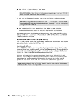 IBM TS1130, TS1120 or 3592-J1A Tape Drives

                   Note: IBM 3592-J1A Tape Drives are not encryption-capable; you must have TS1130
                   or TS1120 Tape Drives to use tape encryption.

                 IBM TS7700 Virtualization Engine or 3494 Virtual Tape Server models B10 or B20

                   Note: When using TS7740 licensed internal code 8.5.0.xx and later a separate 3593
                   Library Manager is no longer required to attach to a TS3500 to a TS7740. This function
                   is integrated into the TS7740

                 IBM System Storage TS1120 Model C06 or 3592 Model J70 tape controller
                 Fibre Channel switches to attach the IBM 3592 Tape Drives to the controllers

              For detailed information about the IBM 3953 Tape System, refer to the IBM TS3500 Tape
              Library with System z Attachment: A Practical Guide to TS1120 Tape Drives and TS3500
              Tape Automation, SG24-6789.

              Control path failover and data path failover
              The TS3500 supports control path failover (CPF) and data path failover (DPF). The optional
              path failover feature includes both CPF and DPF.

              Control path failover
              In the TS3500 Tape Library, a control path is a logical path into the library, which uses the
              physical channel path to the tape drives, through which a server sends SCSI move medium
              commands to control the logical library. The control path is set up as Logical Unit Number
              (LUN) 1 on a drive; LUN 0 addresses the server-attached drive.

              Alternate path support, which is currently available for AIX, Linux, Solaris, HP-UX, and
              Windows hosts, configures multiple physical control paths to the same logical library within
              the device driver and provides automatic failover to an alternate control path when a
              permanent error occurs on one path. This is transparent to the running application.

                Note: Best practice is to have control path drives in different library frames for increased
                redundancy. See Figure 3-27 on page 85.




84   IBM System Storage Tape Encryption Solutions
 