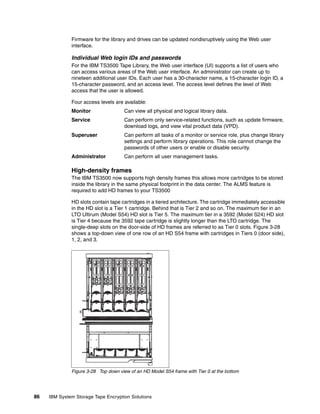 Firmware for the library and drives can be updated nondisruptively using the Web user
              interface.

              Individual Web login IDs and passwords
              For the IBM TS3500 Tape Library, the Web user interface (UI) supports a list of users who
              can access various areas of the Web user interface. An administrator can create up to
              nineteen additional user IDs. Each user has a 30-character name, a 15-character login ID, a
              15-character password, and an access level. The access level defines the level of Web
              access that the user is allowed.

              Four access levels are available:
              Monitor                Can view all physical and logical library data.
              Service                Can perform only service-related functions, such as update firmware,
                                     download logs, and view vital product data (VPD).
              Superuser              Can perform all tasks of a monitor or service role, plus change library
                                     settings and perform library operations. This role cannot change the
                                     passwords of other users or enable or disable security.
              Administrator          Can perform all user management tasks.

              High-density frames
              The IBM TS3500 now supports high density frames this allows more cartridges to be stored
              inside the library in the same physical footprint in the data center. The ALMS feature is
              required to add HD frames to your TS3500

              HD slots contain tape cartridges in a tiered architecture. The cartridge immediately accessible
              in the HD slot is a Tier 1 cartridge. Behind that is Tier 2 and so on. The maximum tier in an
              LTO Ultirum (Model S54) HD slot is Tier 5. The maximum tier in a 3592 (Model S24) HD slot
              is Tier 4 because the 3592 tape cartridge is slightly longer than the LTO cartridge. The
              single-deep slots on the door-side of HD frames are referred to as Tier 0 slots. Figure 3-28
              shows a top-down view of one row of an HD S54 frame with cartridges in Tiers 0 (door side),
              1, 2, and 3.




              Figure 3-28 Top down view of an HD Model S54 frame with Tier 0 at the bottom




86   IBM System Storage Tape Encryption Solutions
 