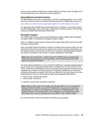 As you can see, access to higher tiers is slower because of having to move cartridges out of
the way. Depending on your usage, this could be significant.

Host platforms and device drivers
The IBM TS3500 Tape Library is supported on a variety of operating systems. For a current
list of host software versions and release levels that support the TS3500 Tape Library, see:
http://www.ibm.com/servers/storage/tape/compatibility/pdf/ts3500_interop.pdf

For information about TS3500 Tape Library attachment to a System z environment, refer to
the IBM TS3500 Tape Library with System z Attachment: A Practical Guide to TS1120 Tape
Drives and TS3500 Tape Automation, SG24-6789.

Encryption support
The TS3500 Tape Library supports Library-Managed Encryption (LME), System-Managed
Encryption (SME), and Application-Managed Encryption (AME).

LME on a TS3500 includes support for Barcode Encryption Policy (BEP) and Internal Label
Encryption Policies (ILEP).

When using BEP, policies are based on ranges of cartridge volume serial numbers. You can
specify the volume serial ranges for the volumes that are to be encrypted. Alternatively, you
can exclude ranges of volume serial numbers from encryption. Library-Managed Encryption
also allows for encryption of all volumes in a library, independent of barcodes.

 Note: New with the November 7, 2008 Firmware the TS3500 may be configured with
 independent Key Managers for each logical library. This firmware requires the ALMS
 feature be installed and enabled.

For certain backup applications, such as Symantec NetBackup, encryption policies based on
volume serials are not appropriate. When ILEP is configured, the TS1120, TS1130 or LTO
Ultrium 4 Tape Drive automatically derives the encryption policy and key information from the
metadata that is written on the tape volume by the application. NetBackup is currently the
only backup software that supports ILEP. When you select ILEP, you may choose one of the
following polices, which you set through the Tape Library Specialist Web interface:
   Internal Label - Selective Encryption
   Internal Label - Encrypt All

In a System z environment, only SME is supported.

 Note: SME and LME require an Encryption Key Manager (EKM) or Tivoli Lifecycle Key
 Manager (TKLM). For LME, you enter the IP addresses of the primary and optionally
 backup EKMs or TKLMs on the TS3500 library through the TS3500 Specialist. These
 settings may refer to the physical library or be configured on a per logical library basis.
 Each logical library may be configured with its own EKM, TKLM, TKLMs or EKMs.

For more information, refer to the Operator’s Guide for your tape library.




                      Chapter 3. IBM System Storage tape and tape automation for encryption    87
 