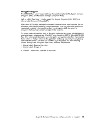 Encryption support
The IBM 3494 Tape Library supports Library-Managed Encryption (LME), System-Managed
Encryption (SME), and Application-Managed Encryption (AME).

LME on a 3494 Tape Library includes support for Barcode Encryption Policy (BEP) and
Internal Label Encryption Policies (ILEP).

When using BEP, policies are based on ranges of cartridge volume serial numbers. You can
specify the volume serial ranges for the volumes that are to be encrypted. Alternatively, you
may exclude ranges of volume serial numbers from encryption. LME also allows for
encryption of all volumes in a library, independent of barcodes.

For certain backup applications, such as Symantec NetBackup, encryption policies based on
volume serials are not appropriate. When ILEP is configured, the IBMTS1130 or IBM TS1120
Tape Drive automatically derives the encryption policy and key information from the metadata
that is written on the tape volume by the application. NetBackup is currently the only backup
software that supports ILEP. When you select ILEP, you may select one of the following
policies, which you set through the Tape Library Specialist Web interface:
   Internal Label - Selective Encryption
   Internal Label - Encrypt All

In a System z environment, only SME is supported.




                      Chapter 3. IBM System Storage tape and tape automation for encryption   89
 