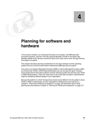 4


    Chapter 4.   Planning for software and
                 hardware
                 In the previous chapters, we introduced the basics of encryption, how IBM tape data
                 encryption functions, and how Tivoli Key Lifecycle Manager (TKLM) or Encryption Key
                 Manager (EKM) works. We also covered the tape drives, tape control units, and tape libraries
                 that support encryption.

                 This chapter describes planning considerations for the tape hardware and the operating
                 systems that you should consider before implementing IBM tape data encryption.

                 If you plan to use System-Managed Encryption (SME) or Library-Managed Encryption (LME),
                 you should have TKLM or EKM implemented before you can encrypt any tapes. However,
                 many people plan for their tape hardware and their operating system first and then plan TKLM
                 or EKM implementation. These two major parts of your tape data encryption implementation
                 might be handled by different people in your organization.

                 Because the platform on which the tape drives reside can be different from the platform where
                 TKLM or EKM is implemented, we have separated out EKM planning and placed it in
                 Chapter 5, “Planning for EKM and its keystores” on page 139 Information about TKLM
                 planning has been placed in Chapter 9, “Planning for TKLM and its keystores” on page 317.




© Copyright IBM Corp. 2008, 2009. All rights reserved.                                                      91
 