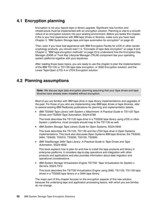 4.1 Encryption planning
              Encryption is not your typical tape or library upgrade. Significant new function and
              infrastructure must be implemented with an encryption solution. Planning is vital to a smooth
              rollout of an encryption solution into your existing environment. Before you tackle this chapter,
              if this is your first experience with IBM tape drives or libraries, make sure you have read
              Chapter 3, “IBM System Storage tape and tape automation for encryption” on page 45.

              Then, even if you have had experience with IBM Encryption Facility for z/OS or other vendor
              cryptology products, you should read 1.4, “Concepts of tape data encryption” on page 9 and
              Chapter 2, “IBM tape encryption methods” on page 23 to understand how the Encryption Key
              Manager (EKM) or Tivoli Key Lifecycle Manager (TKLM) component ties your operating
              system platforms together with your keystores.

              After reading those basic topics, you are ready to use this chapter to plan the implementation
              of the IBM TS1120 or TS1130 tape data encryption, or 3592 Encryption solution; and the
              Linear Tape-Open (LTO) 4 or LTO4 Encryption solution.



4.2 Planning assumptions

                Note: We discuss tape data encryption planning assuming that your tape drives and tape
                libraries have already been installed without encryption.

              Most of you are familiar with IBM tape drive or tape library implementations and upgrades of
              the past. For those of you who are implementing new IBM tape drives or tape libraries, refer
              to several existing IBM Redbooks publications for planning and implementation details:
                 IBM TS3500 Tape Library with System z Attachment: A Practical Guide to TS1120 Tape
                 Drives and TS3500 Tape Automation, SG24-6789
                 This book describes the TS1120 tape drive in a TS3500 tape library using z/OS or other
                 System z platforms, most concepts should map to the TS1130 as well.
                 IBM System Storage Tape Library Guide for Open Systems, SG24-5946
                 This book describes the TS1120, TS1130 and the LTO4 tape drive in Open Systems
                 implementations. This book also discusses Open Systems IBM tape libraries: the TS3500,
                 3494, TS3400, TS3310, TS3200, TS3100, TS2900.
                 IBM TotalStorage 3494 Tape Library: A Practical Guide to Tape Drives and Tape
                 Automation, SG24-4632
                 This book explains how to plan for and how to install the tape products and library in
                 enterprise platforms. It considers day-to-day operations and integration with other
                 products and applications and also provides information about data migration and
                 operational considerations.
                 IBM System Storage Virtualization Engine TS7700: Tape Virtualization for System z
                 Servers, SG24-7312
                 This book describes the TS7700 Virtualization Engine using 3592, TS1120, TS1130 tape
                 drives in a TS3500 tape library or a 3494 tape library.

              The major part of this chapter focuses on the encryption aspects of this new solution,
              because the underlying tape and application processing basics, with which you are familiar,
              do not change.



92   IBM System Storage Tape Encryption Solutions
 