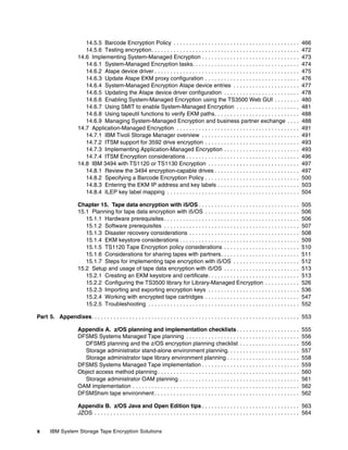 14.5.5 Barcode Encryption Policy . . . . . . . . . . . . . . . . . . . . . . . . . . . . . . . . . . . . . . . .                 466
                         14.5.6 Testing encryption. . . . . . . . . . . . . . . . . . . . . . . . . . . . . . . . . . . . . . . . . . . . . . .           472
                      14.6 Implementing System-Managed Encryption . . . . . . . . . . . . . . . . . . . . . . . . . . . . . . .                           473
                         14.6.1 System-Managed Encryption tasks. . . . . . . . . . . . . . . . . . . . . . . . . . . . . . . . . .                        474
                         14.6.2 Atape device driver . . . . . . . . . . . . . . . . . . . . . . . . . . . . . . . . . . . . . . . . . . . . . .           475
                         14.6.3 Update Atape EKM proxy configuration . . . . . . . . . . . . . . . . . . . . . . . . . . . . . .                          476
                         14.6.4 System-Managed Encryption Atape device entries . . . . . . . . . . . . . . . . . . . . .                                  477
                         14.6.5 Updating the Atape device driver configuration . . . . . . . . . . . . . . . . . . . . . . . .                            478
                         14.6.6 Enabling System-Managed Encryption using the TS3500 Web GUI . . . . . . . .                                               480
                         14.6.7 Using SMIT to enable System-Managed Encryption . . . . . . . . . . . . . . . . . . . .                                    481
                         14.6.8 Using tapeutil functions to verify EKM paths. . . . . . . . . . . . . . . . . . . . . . . . . . .                         488
                         14.6.9 Managing System-Managed Encryption and business partner exchange . . . .                                                  488
                      14.7 Application-Managed Encryption . . . . . . . . . . . . . . . . . . . . . . . . . . . . . . . . . . . . . . .                   491
                         14.7.1 IBM Tivoli Storage Manager overview . . . . . . . . . . . . . . . . . . . . . . . . . . . . . . .                         491
                         14.7.2 ITSM support for 3592 drive encryption . . . . . . . . . . . . . . . . . . . . . . . . . . . . . .                        493
                         14.7.3 Implementing Application-Managed Encryption . . . . . . . . . . . . . . . . . . . . . . . .                               493
                         14.7.4 ITSM Encryption considerations . . . . . . . . . . . . . . . . . . . . . . . . . . . . . . . . . . . .                    496
                      14.8 IBM 3494 with TS1120 or TS1130 Encryption . . . . . . . . . . . . . . . . . . . . . . . . . . . . .                            497
                         14.8.1 Review the 3494 encryption-capable drives . . . . . . . . . . . . . . . . . . . . . . . . . . .                           497
                         14.8.2 Specifying a Barcode Encryption Policy . . . . . . . . . . . . . . . . . . . . . . . . . . . . . .                        500
                         14.8.3 Entering the EKM IP address and key labels . . . . . . . . . . . . . . . . . . . . . . . . . .                            503
                         14.8.4 ILEP key label mapping . . . . . . . . . . . . . . . . . . . . . . . . . . . . . . . . . . . . . . . . . .                504

                      Chapter 15. Tape data encryption with i5/OS . . . . . . . . . . . . . . . . . . . . . . . . . . . . . . . .                         505
                      15.1 Planning for tape data encryption with i5/OS . . . . . . . . . . . . . . . . . . . . . . . . . . . . . .                       506
                         15.1.1 Hardware prerequisites . . . . . . . . . . . . . . . . . . . . . . . . . . . . . . . . . . . . . . . . . . .              506
                         15.1.2 Software prerequisites . . . . . . . . . . . . . . . . . . . . . . . . . . . . . . . . . . . . . . . . . . .              507
                         15.1.3 Disaster recovery considerations . . . . . . . . . . . . . . . . . . . . . . . . . . . . . . . . . . .                    508
                         15.1.4 EKM keystore considerations . . . . . . . . . . . . . . . . . . . . . . . . . . . . . . . . . . . . . .                   509
                         15.1.5 TS1120 Tape Encryption policy considerations . . . . . . . . . . . . . . . . . . . . . . . .                              510
                         15.1.6 Considerations for sharing tapes with partners. . . . . . . . . . . . . . . . . . . . . . . . .                           511
                         15.1.7 Steps for implementing tape encryption with i5/OS . . . . . . . . . . . . . . . . . . . . .                               512
                      15.2 Setup and usage of tape data encryption with i5/OS . . . . . . . . . . . . . . . . . . . . . . . .                             513
                         15.2.1 Creating an EKM keystore and certificate. . . . . . . . . . . . . . . . . . . . . . . . . . . . .                         513
                         15.2.2 Configuring the TS3500 library for Library-Managed Encryption . . . . . . . . . . .                                       526
                         15.2.3 Importing and exporting encryption keys . . . . . . . . . . . . . . . . . . . . . . . . . . . . .                         536
                         15.2.4 Working with encrypted tape cartridges . . . . . . . . . . . . . . . . . . . . . . . . . . . . . .                        547
                         15.2.5 Troubleshooting . . . . . . . . . . . . . . . . . . . . . . . . . . . . . . . . . . . . . . . . . . . . . . . .           552

Part 5. Appendixes. . . . . . . . . . . . . . . . . . . . . . . . . . . . . . . . . . . . . . . . . . . . . . . . . . . . . . . . . . . . . . . . . . 553

                      Appendix A. z/OS planning and implementation checklists . . . . . . . . . . . . . . . . . . . .                                     555
                      DFSMS Systems Managed Tape planning . . . . . . . . . . . . . . . . . . . . . . . . . . . . . . . . . . . .                         556
                        DFSMS planning and the z/OS encryption planning checklist . . . . . . . . . . . . . . . . . . .                                   556
                        Storage administrator stand-alone environment planning. . . . . . . . . . . . . . . . . . . . . . .                               557
                        Storage administrator tape library environment planning . . . . . . . . . . . . . . . . . . . . . . .                             558
                      DFSMS Systems Managed Tape implementation . . . . . . . . . . . . . . . . . . . . . . . . . . . . . . .                             559
                      Object access method planning . . . . . . . . . . . . . . . . . . . . . . . . . . . . . . . . . . . . . . . . . . . . .             560
                        Storage administrator OAM planning . . . . . . . . . . . . . . . . . . . . . . . . . . . . . . . . . . . . . .                    561
                      OAM implementation . . . . . . . . . . . . . . . . . . . . . . . . . . . . . . . . . . . . . . . . . . . . . . . . . . . . .        562
                      DFSMShsm tape environment . . . . . . . . . . . . . . . . . . . . . . . . . . . . . . . . . . . . . . . . . . . . . .               562

                      Appendix B. z/OS Java and Open Edition tips . . . . . . . . . . . . . . . . . . . . . . . . . . . . . . . 563
                      JZOS . . . . . . . . . . . . . . . . . . . . . . . . . . . . . . . . . . . . . . . . . . . . . . . . . . . . . . . . . . . . . . . . . 564


x      IBM System Storage Tape Encryption Solutions
 
