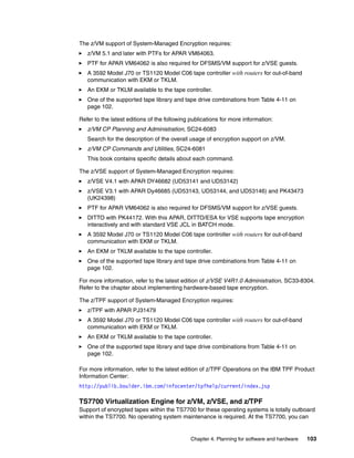 The z/VM support of System-Managed Encryption requires:
   z/VM 5.1 and later with PTFs for APAR VM64063.
   PTF for APAR VM64062 is also required for DFSMS/VM support for z/VSE guests.
   A 3592 Model J70 or TS1120 Model C06 tape controller with routers for out-of-band
   communication with EKM or TKLM.
   An EKM or TKLM available to the tape controller.
   One of the supported tape library and tape drive combinations from Table 4-11 on
   page 102.

Refer to the latest editions of the following publications for more information:
   z/VM CP Planning and Administration, SC24-6083
   Search for the description of the overall usage of encryption support on z/VM.
   z/VM CP Commands and Utilities, SC24-6081
   This book contains specific details about each command.

The z/VSE support of System-Managed Encryption requires:
   z/VSE V4.1 with APAR DY46682 (UD53141 and UD53142)
   z/VSE V3.1 with APAR Dy46685 (UD53143, UD53144, and UD53146) and PK43473
   (UK24398)
   PTF for APAR VM64062 is also required for DFSMS/VM support for z/VSE guests.
   DITTO with PK44172. With this APAR, DITTO/ESA for VSE supports tape encryption
   interactively and with standard VSE JCL in BATCH mode.
   A 3592 Model J70 or TS1120 Model C06 tape controller with routers for out-of-band
   communication with EKM or TKLM.
   An EKM or TKLM available to the tape controller.
   One of the supported tape library and tape drive combinations from Table 4-11 on
   page 102.

For more information, refer to the latest edition of z/VSE V4R1.0 Administration, SC33-8304.
Refer to the chapter about implementing hardware-based tape encryption.

The z/TPF support of System-Managed Encryption requires:
   z/TPF with APAR PJ31479
   A 3592 Model J70 or TS1120 Model C06 tape controller with routers for out-of-band
   communication with EKM or TKLM.
   An EKM or TKLM available to the tape controller.
   One of the supported tape library and tape drive combinations from Table 4-11 on
   page 102.

For more information, refer to the latest edition of z/TPF Operations on the IBM TPF Product
Information Center:
http://publib.boulder.ibm.com/infocenter/tpfhelp/current/index.jsp

TS7700 Virtualization Engine for z/VM, z/VSE, and z/TPF
Support of encrypted tapes within the TS7700 for these operating systems is totally outboard
within the TS7700. No operating system maintenance is required. At the TS7700, you can


                                              Chapter 4. Planning for software and hardware   103
 