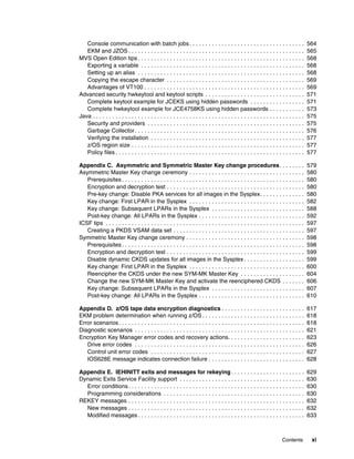 Console communication with batch jobs . . . . . . . . . . . . . . . . . . . . . . . . . . . . . . . . . . . .                           564
   EKM and JZOS . . . . . . . . . . . . . . . . . . . . . . . . . . . . . . . . . . . . . . . . . . . . . . . . . . . . . . .              565
MVS Open Edition tips . . . . . . . . . . . . . . . . . . . . . . . . . . . . . . . . . . . . . . . . . . . . . . . . . . . .              568
   Exporting a variable . . . . . . . . . . . . . . . . . . . . . . . . . . . . . . . . . . . . . . . . . . . . . . . . . . .              568
   Setting up an alias . . . . . . . . . . . . . . . . . . . . . . . . . . . . . . . . . . . . . . . . . . . . . . . . . . . .             568
   Copying the escape character . . . . . . . . . . . . . . . . . . . . . . . . . . . . . . . . . . . . . . . . . . .                      569
   Advantages of VT100 . . . . . . . . . . . . . . . . . . . . . . . . . . . . . . . . . . . . . . . . . . . . . . . . . .                 569
Advanced security hwkeytool and keytool scripts . . . . . . . . . . . . . . . . . . . . . . . . . . . . . . .                              571
   Complete keytool example for JCEKS using hidden passwords . . . . . . . . . . . . . . . . .                                             571
   Complete hwkeytool example for JCE4758KS using hidden passwords . . . . . . . . . . .                                                   573
Java . . . . . . . . . . . . . . . . . . . . . . . . . . . . . . . . . . . . . . . . . . . . . . . . . . . . . . . . . . . . . . . . . .   575
   Security and providers . . . . . . . . . . . . . . . . . . . . . . . . . . . . . . . . . . . . . . . . . . . . . . . . .                575
   Garbage Collector . . . . . . . . . . . . . . . . . . . . . . . . . . . . . . . . . . . . . . . . . . . . . . . . . . . . .             576
   Verifying the installation . . . . . . . . . . . . . . . . . . . . . . . . . . . . . . . . . . . . . . . . . . . . . . . .              577
   z/OS region size . . . . . . . . . . . . . . . . . . . . . . . . . . . . . . . . . . . . . . . . . . . . . . . . . . . . . .            577
   Policy files . . . . . . . . . . . . . . . . . . . . . . . . . . . . . . . . . . . . . . . . . . . . . . . . . . . . . . . . . . .      577

Appendix C. Asymmetric and Symmetric Master Key change procedures. . . . . . . .                                                           579
Asymmetric Master Key change ceremony . . . . . . . . . . . . . . . . . . . . . . . . . . . . . . . . . . . .                              580
   Prerequisites . . . . . . . . . . . . . . . . . . . . . . . . . . . . . . . . . . . . . . . . . . . . . . . . . . . . . . . . .         580
   Encryption and decryption test . . . . . . . . . . . . . . . . . . . . . . . . . . . . . . . . . . . . . . . . . . .                    580
   Pre-key change: Disable PKA services for all images in the Sysplex. . . . . . . . . . . . . .                                           580
   Key change: First LPAR in the Sysplex . . . . . . . . . . . . . . . . . . . . . . . . . . . . . . . . . . . .                           582
   Key change: Subsequent LPARs in the Sysplex . . . . . . . . . . . . . . . . . . . . . . . . . . . . .                                   588
   Post-key change: All LPARs in the Sysplex . . . . . . . . . . . . . . . . . . . . . . . . . . . . . . . . .                             592
ICSF tips . . . . . . . . . . . . . . . . . . . . . . . . . . . . . . . . . . . . . . . . . . . . . . . . . . . . . . . . . . . . . .      597
   Creating a PKDS VSAM data set . . . . . . . . . . . . . . . . . . . . . . . . . . . . . . . . . . . . . . . . .                         597
Symmetric Master Key change ceremony . . . . . . . . . . . . . . . . . . . . . . . . . . . . . . . . . . . . .                             598
   Prerequisites . . . . . . . . . . . . . . . . . . . . . . . . . . . . . . . . . . . . . . . . . . . . . . . . . . . . . . . . .         598
   Encryption and decryption test . . . . . . . . . . . . . . . . . . . . . . . . . . . . . . . . . . . . . . . . . . .                    599
   Disable dynamic CKDS updates for all images in the Sysplex . . . . . . . . . . . . . . . . . . .                                        599
   Key change: First LPAR in the Sysplex . . . . . . . . . . . . . . . . . . . . . . . . . . . . . . . . . . . .                           600
   Reencipher the CKDS under the new SYM-MK Master Key . . . . . . . . . . . . . . . . . . . .                                             604
   Change the new SYM-MK Master Key and activate the reenciphered CKDS . . . . . . .                                                       606
   Key change: Subsequent LPARs in the Sysplex . . . . . . . . . . . . . . . . . . . . . . . . . . . . .                                   607
   Post-key change: All LPARs in the Sysplex . . . . . . . . . . . . . . . . . . . . . . . . . . . . . . . . .                             610

Appendix D. z/OS tape data encryption diagnostics . . . . . . . . . . . . . . . . . . . . . . . . . .                                      617
EKM problem determination when running z/OS . . . . . . . . . . . . . . . . . . . . . . . . . . . . . . . .                                618
Error scenarios . . . . . . . . . . . . . . . . . . . . . . . . . . . . . . . . . . . . . . . . . . . . . . . . . . . . . . . . . .        618
Diagnostic scenarios . . . . . . . . . . . . . . . . . . . . . . . . . . . . . . . . . . . . . . . . . . . . . . . . . . . . .             621
Encryption Key Manager error codes and recovery actions. . . . . . . . . . . . . . . . . . . . . . . .                                     623
   Drive error codes . . . . . . . . . . . . . . . . . . . . . . . . . . . . . . . . . . . . . . . . . . . . . . . . . . . . .             626
   Control unit error codes . . . . . . . . . . . . . . . . . . . . . . . . . . . . . . . . . . . . . . . . . . . . . . . .                627
   IOS628E message indicates connection failure . . . . . . . . . . . . . . . . . . . . . . . . . . . . . .                                628

Appendix E. IEHINITT exits and messages for rekeying . . . . . . . . . . . . . . . . . . . . . . .                                         629
Dynamic Exits Service Facility support . . . . . . . . . . . . . . . . . . . . . . . . . . . . . . . . . . . . . . .                       630
  Error conditions . . . . . . . . . . . . . . . . . . . . . . . . . . . . . . . . . . . . . . . . . . . . . . . . . . . . . . .           630
  Programming considerations . . . . . . . . . . . . . . . . . . . . . . . . . . . . . . . . . . . . . . . . . . . .                       630
REKEY messages . . . . . . . . . . . . . . . . . . . . . . . . . . . . . . . . . . . . . . . . . . . . . . . . . . . . . . .               632
  New messages . . . . . . . . . . . . . . . . . . . . . . . . . . . . . . . . . . . . . . . . . . . . . . . . . . . . . . .               632
  Modified messages . . . . . . . . . . . . . . . . . . . . . . . . . . . . . . . . . . . . . . . . . . . . . . . . . . . .                633



                                                                                                                          Contents          xi
 
