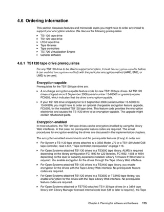 4.6 Ordering information
           This section discusses features and microcode levels you might have to order and install to
           support your encryption solution. We discuss the following prerequisites:
              TS1130 tape drive
              TS1120 tape drive
              LTO4 tape drive
              Tape libraries
              Tape controllers
              TS7700 Virtualization Engine
              General software


4.6.1 TS1120 tape drive prerequisites
           For any TS1120 drive to be able to support encryption, it must be encryption-capable before
           it can enabled (encryption-enabled) with the particular encryption method (AME, SME, or
           LME) to be used.

           Encryption-capable
           Prerequisites for the TS1120 tape drive are:
              A no-charge encryption-capable feature code for new TS1120 tape drives. All TS1120
              drives shipped since 8 September 2006 (serial number 13-65000 or greater) require
              FC9592, which indicates that the drive is encryption-capable.
              If your TS1120 drive shipped prior to 6 September 2006 (serial number 13-50000 to
              13-64999), you might have to order an optional chargeable encryption feature upgrade,
              FC5592, for the installed TS1120 tape drive. This feature code provides the encryption
              electronics and causes the TS1120 drive to be encryption-capable. The upgrade might
              contain refurbished parts.

           Encryption-enabled
           In most situations, the TS1120 tape drives can be encryption-enabled by using the library
           Web interfaces. In that case, no prerequisite feature codes are required. The actual
           procedures for encryption-enabling the drives are discussed in the implementation chapters.

           The encryption-enabled environments and the prerequisite features (if any) to order are:
              For System z TS1120 tape drives attached to a 3592 Model J70 or a TS1120 Model C06
              tape controller, read 4.6.2, “Tape controller prerequisites” on page 116.
              For Open Systems-attached TS1130 drives in a TS3500 tape library, ALMS is required
              depending on the library configuration FC 1690 for L22 libraries, FC1692, 1693 or 1694
              depending on the level of capacity expansion installed. Library Firmware 8160 or later is
              required. You enable encryption for the drives through the Tape Library Web interface.
              For Open Systems-attached TS1130 drives in a TS3400 tape library, you enable
              encryption for the drives with the Tape Library Web interface. No prerequisite feature
              codes are required.
              For Open Systems-attached TS1120 drives in a TS3500 or TS3400 tape library, you
              enable encryption for the drives with the Tape Library Web interface. No prerequisite
              feature codes are required.
              For Open Systems-attached or TS7700-attached TS1130 tape drives (in a 3494 tape
              library with Library Manager licensed internal code level 536 or later is required), the Tape



                                                        Chapter 4. Planning for software and hardware   115
 