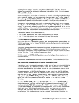 capability known as Open Systems Library-Managed Encryption (OSLME). However,
OSLME also provides the capability to enable encryption for TS1130 or TS1120 drives for
SME and AME methods.

Client-initiated procedures need to be completed for enabling and configuring the 3494 tape
library to support OSLME. One of FC5046 (PCI Library Manager-Field), FC5047 (LAN PCI
Library Manager-Field), FC9046 (PCI Library Manager-Plant), or FC9047 (LAN PCI Library
Manager-Plant) is a required prerequisite to provide a compatible Library Manager PC.

Installation of this firmware can also update the drive microcode firmware on any installed
Open Systems-attached 3592 Model J1A tape drive, TS1120 or TS1130 tape drive. With this
support, the encryption, WORM, and standard tape cartridges in all sizes (JA, JB, JJ, JR, JW,
and JX media) can be intermixed within the same tape library and have one common scratch
pool per media type, independent of recording technology and encryption.

The minimum levels of microcode firmware are:
   For OSLME, the minimum level is the Library Manager 535.xx code.
   For TS1130, the minimum level is the Library Manager 536.xx code.

TS3400 tape library prerequisites
For TS1120 and TS1130 encryption support of LME or SME encryption methods within the
TS3400 tape library, order no-charge FC9900, Encryption Configuration, for machine type
and model 3577-L5U.

This feature provides publication updates with information about enabling and configuring the
IBM TS3400 Tape Library to support encryption. Client-initiated procedures need to be
completed for enabling and configuring the IBM TS3400 Tape Library to support encryption
with the TS1120 or TS1130 encryption-capable tape drive.

TS1120 drives in an IBM TS3400 Tape Library can either be Open Systems-attached or
controller-attached.

The minimum firmware level for the TS3400 to support a TS1130 tape drive is 0032.0000

IBM TS3400 Tape Library attached to IBM TS1120 Tape Controller

The minimum machine code level required on the IBM TS1120 Tape Controller (3592-C06) to
support attaching an IBM TS3400 Tape Library is 1.21.3.xx or later. You can use FC0520,
Controller Licensed internal code Update, to order the most current level of machine code.

To support attaching an IBM TS3400 Tape Library and its drives to an IBM TS1120 Tape
Controller, the TS3400 tape library (3577 Model L5U) requires the minimum machine code
level 0009.0007 or later. The client is responsible for downloading and installing machine
code updates to the IBM TS3400 Tape Library. Refer to the 3577 Sales Manual for more
details. The machine code level just described is required for the IBM TS1120 Tape
Controller.

To control IBM TS1120 Tape Drives or IBM TS1130 Tape Drives in an IBM TS3400 Tape
Library, the IBM TS1120 Tape Controller must be installed in a client-supplied rack that
usually contains the TS3400 libraries also. The TS3400 supports one or two TS1120 or
TS1130 tape drives and up to eighteen 3592 tape cartridges. A TS1120 tape controller can
attach up to seven TS3400 tape libraries. Each TS3400 tape library can only access
cartridges in its own library. Only tape drives installed in TS3400 tape libraries can be
connected to a TS1120 tape controller that has installed FC9014, Attach TS3400 to CU.




                                           Chapter 4. Planning for software and hardware   119
 