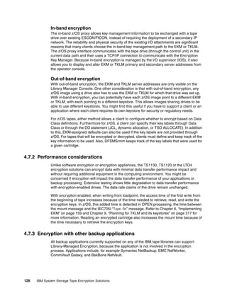In-band encryption
              The in-band z/OS proxy allows key management information to be exchanged with a tape
              drive over existing ESCON/FICON, instead of requiring the deployment of a secondary IP
              network. The reliability and physical security of the existing I/O attachments are significant
              reasons that many clients choose the in-band key management path to the EKM or TKLM.
              The z/OS proxy interface communicates with the tape drive (through the control unit) in the
              current data path and then uses a TCP/IP connection to communicate with the Encryption
              Key Manager. Because in-band encryption is managed by the I/O supervisor (IOS), it also
              allows you to display and alter EKM or TKLM primary and secondary server addresses from
              the operator console.

              Out-of-band encryption
              With out-of-band encryption, the EKM and TKLM server addresses are only visible on the
              Library Manager Console. One other consideration is that with out-of-band encryption, any
              z/OS image using a drive also has to use the EKM or TKLM for which that drive was set up.
              With in-band encryption, you can potentially have each z/OS image point to a different EKM
              or TKLM, with each pointing to a different keystore. This allows images sharing drives to be
              able to use different keystores. You might find this useful if you have to support a client or an
              application where each client requires its own keystore for security or regulatory needs.

              For z/OS tapes, either method allows a client to configure whether to encrypt based on Data
              Class definitions. Furthermore for z/OS, a client can specify their key labels through Data
              Class or through the DD statement (JCL, dynamic allocation, or TSO ALLOCATE). In addition
              to this, EKM-assigned defaults can also be used if the key labels are not provided through
              z/OS. For tapes that will be encrypted or decrypted, clients must define and keep track of the
              key information to be used. Also, DFSMSrmm keeps track of the key labels that were used for
              a given cartridge.


4.7.2 Performance considerations
              Unlike software encryption or encryption appliances, the TS1130, TS1120 or the LTO4
              encryption solutions can encrypt data with minimal data transfer performance impact and
              without requiring additional equipment in the computing environment. You might be
              concerned if encryption will impact the data transfer performance of your applications or
              backup processing. Extensive testing shows little degradation to data transfer performance
              with encryption-enabled drives. The data rate claims of the drive remain unchanged.

              With encryption enabled, when writing from loadpoint, the access time of the first write from
              the beginning of tape increases because of the time needed to retrieve, read, and write the
              encryption keys. In z/OS, this added time is detected in OPEN processing, the time between
              the mount message and the IEC705I “Tape On” message. Refer to Chapter 6, “Implementing
              EKM” on page 159 and Chapter 9, “Planning for TKLM and its keystores” on page 317 for
              more information. Reading an encrypted cartridge also increases the mount time because of
              the time necessary to retrieve the encryption keys.


4.7.3 Encryption with other backup applications
              All backup applications currently supported on any of the IBM tape libraries can support
              Library-Managed Encryption, because the application is not involved in the encryption
              process. Applications include, for example Symantec NetBackup, EMC NetWorker,
              CommVault Galaxy, and BakBone NetVault.




126   IBM System Storage Tape Encryption Solutions
 