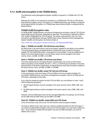 4.7.4 ALMS and encryption in the TS3500 library
           The Advanced Library Management System (ALMS) is required in a TS3500 with TS1130
           drives.

           Although the ALMS is not required for encryption in a TS3500 with TS1120 or LTO4 drives,
           best practices suggest using it. Encryption in a TS3500 tape library with ALMS is configured
           by the logical library. Encryption in a TS3500 tape library without ALMS is configured by the
           physical library.

           TS3500 ALMS Encryption rules
           For NON-ALMS TS3500 libraries, we enforce homogeneous encryption rules for TS1120 and
           earlier 3592 and all LTO drives, separately by drive type. The drive type is defined as 3592 or
           LTO. ALMS is REQUIRED for TS1130 drives. This section discusses the rules. For more
           information see IBM System Storage TS3500 Tape Library Advanced Library Management
           System (ALMS) and Encryption, by Anthony Abete at:
           http://www.ibm.com/support/techdocs/atsmastr.nsf/WebIndex/WP101038

           Rule 1: TS3500 non-ALMS, TS1120 drives only library
           All 3592 drives in the entire library must be encryption capable for encryption to be enabled.
           The entire physical library (all logical libraries if partitioned) must consist of encryption
           capable TS1120 (3592-E05) drives. If encryption is to be enabled, it must be enabled for all
           drives in the entire physical library, and the drives need to be all managed in the same
           manner, that is, all LME, all SME, or all AME.

           Rule 2: TS3500 non-ALMS, LTO drives only library
           The entire physical library (all logical libraries if partitioned) must consist of LTO4 drives
           before encryption can be enabled. No LTO 1, LTO 2, or LTO3 drives are allowed in the entire
           physical library. If the library is partitioned, all logical libraries must have encryption enabled in
           the same manner, that is, all LME, all SME, or all AME.

           Rule 3: TS3500 non-ALMS, mixed TS1120 and LTO drives
           In this environment, both drive types (LTO and 3592) are to be encryption-enabled. For
           non-ALMS TS3500 libraries, we enforce homogeneous encryption rules for all 3592 and all
           LTO drives, separately by drive type.

           If you intend to enable encryption for both LTO and 3592, you must adhere to rules 1 and 2
           with the following exceptions:
              All LTO logical libraries must be managed in the same manner, that is, SME, LME, and
              AME.
              All 3592 logical libraries must be managed in the same manner, that is SME, LME, and
              AME.

           However, LTO and 3592 tape drives can be managed differently. For example, all LTO drives
           can be LME while all 3592 drives can be SME or all AME.

           Rule 3A: TS3500 non-ALMS, mixed 3592 and LTO drives
           In this environment, only LTO or only TS1120 intend to have encryption enabled.

           You have to adhere to the rules only if you intend to enable encryption for that drive type. If
           you intend to enable 3592 encryption only and not LTO encryption, you only have to adhere to
           rule 1. If you intend to enable LTO encryption only and not 3592 encryption, you have to
           adhere only to rule 2.



                                                           Chapter 4. Planning for software and hardware     127
 