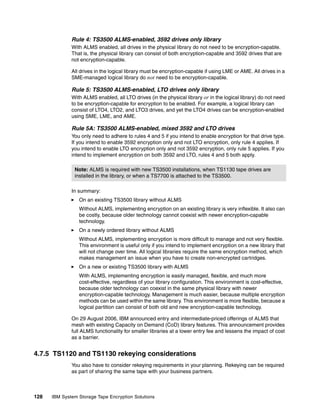 Rule 4: TS3500 ALMS-enabled, 3592 drives only library
              With ALMS enabled, all drives in the physical library do not need to be encryption-capable.
              That is, the physical library can consist of both encryption-capable and 3592 drives that are
              not encryption-capable.

              All drives in the logical library must be encryption-capable if using LME or AME. All drives in a
              SME-managed logical library do not need to be encryption-capable.

              Rule 5: TS3500 ALMS-enabled, LTO drives only library
              With ALMS enabled, all LTO drives (in the physical library or in the logical library) do not need
              to be encryption-capable for encryption to be enabled. For example, a logical library can
              consist of LTO4, LTO2, and LTO3 drives, and yet the LTO4 drives can be encryption-enabled
              using SME, LME, and AME.

              Rule 5A: TS3500 ALMS-enabled, mixed 3592 and LTO drives
              You only need to adhere to rules 4 and 5 if you intend to enable encryption for that drive type.
              If you intend to enable 3592 encryption only and not LTO encryption, only rule 4 applies. If
              you intend to enable LTO encryption only and not 3592 encryption, only rule 5 applies. If you
              intend to implement encryption on both 3592 and LTO, rules 4 and 5 both apply.

               Note: ALMS is required with new TS3500 installations, when TS1130 tape drives are
               installed in the library, or when a TS7700 is attached to the TS3500.

              In summary:
                 On an existing TS3500 library without ALMS
                 Without ALMS, implementing encryption on an existing library is very inflexible. It also can
                 be costly, because older technology cannot coexist with newer encryption-capable
                 technology.
                 On a newly ordered library without ALMS
                 Without ALMS, implementing encryption is more difficult to manage and not very flexible.
                 This environment is useful only if you intend to implement encryption on a new library that
                 will not change over time. All logical libraries require the same encryption method, which
                 makes management an issue when you have to create non-encrypted cartridges.
                 On a new or existing TS3500 library with ALMS
                 With ALMS, implementing encryption is easily managed, flexible, and much more
                 cost-effective, regardless of your library configuration. This environment is cost-effective,
                 because older technology can coexist in the same physical library with newer
                 encryption-capable technology. Management is much easier, because multiple encryption
                 methods can be used within the same library. This environment is more flexible, because a
                 logical partition can consist of both old and new encryption-capable technology.

              On 29 August 2006, IBM announced entry and intermediate-priced offerings of ALMS that
              mesh with existing Capacity on Demand (CoD) library features. This announcement provides
              full ALMS functionality for smaller libraries at a lower entry fee and lessens the impact of cost
              as a barrier.


4.7.5 TS1120 and TS1130 rekeying considerations
              You also have to consider rekeying requirements in your planning. Rekeying can be required
              as part of sharing the same tape with your business partners.



128   IBM System Storage Tape Encryption Solutions
 