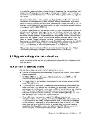 It can also be a requirement if you have certificates or private keys that you expect have been
           compromised. This compromise is analogous to losing your house keys and then calling a
           locksmith to rekey all of the locks in your house. Then, the lost keys cannot be used to get into
           your house.

           We consider the business partner situation first. If you plan to share the same information
           with multiple business partners, you have additional planning considerations. If you share
           information today by sending multiple tapes at the same time, you can continue to do that, but
           you have to write the tapes for each business partner using the individual business partner’s
           unique public key (TS1120 and TS1130).

           If you pass the same tape from one business partner to another business partner, you have to
           consider certain changes if you encrypt that tape and do not want to share your private key.
           The tape going to Business Partner A needs to be written using Business Partner A’s public
           key. When Business Partner A finishes with the tape, they need to send the tape back to you.
           At this point, you have two options. You can use the rekeying function to rewrite just the key
           labels on the tape. Rekeying allows you to change the public key alias label used from
           business partner A’s public key to business partner B’s public key without having to rewrite the
           complete data portion of the tape. Details for performing rekeying in z/OS are provided in
           12.9, “TS1120 and TS1130 tape cartridge rekeying in z/OS” on page 416.

           The approach for compromised certificates is similar. You use rekeying to make the tape
           unreadable by anyone possessing the compromised certificate or private key.



4.8 Upgrade and migration considerations
           In this section, we provide you with important information for upgrading or migrating to tape
           data encryption.


4.8.1 Look out for potential problems
           We found several common errors of which you need to be aware:
              Although multiple systems can be attached to a tape drive, the systems cannot use the
              drive simultaneously.
              TS1130 and TS1120 tape drives cannot be attached to the same 3592 Model J70
              controller with 3590 tape drives.
              TS1130 and TS1120 tape drives are not supported for attachment to a 3590 controller
              model A60, A50, or A00.
              TS1120 tape drives will operate in J1A Emulation mode when they are attached to the
              same 3592-J70 or C06 controller with 3592 Model J1A tape drives. This mode is set
              automatically by the microcode. In this mode, the TS1120 tape drives read and write only
              in the J1A format at the J1A capacity and approximate performance ratings. This
              configuration requires J70 code level 1.19.1.xx or later and Library Manager 532.xx or
              later. Encryption is not allowed in J1A Emulation mode.
              Under z/OS system-managed tape support, TS1120 tape drives that are
              encryption-enabled are not supported under the same 3592-J70 or C06 controller with
              TS1120 tape drives that are not encryption-enabled. With z/OS system-managed tape
              support, although a mix of TS1120 tape drives can exist in the library, the TS1120 tape
              drives under the same control unit need to be homogeneous and support the same
              capabilities. Mixed capabilities require encryption-enabled TS1120 drives under one
              controller and non-encryption-enabled drives under a different controller.


                                                        Chapter 4. Planning for software and hardware   129
 
