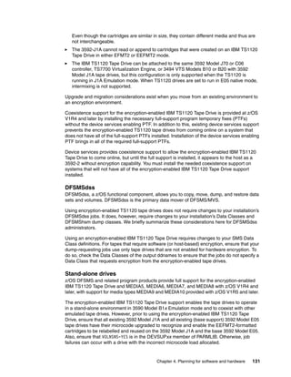 Even though the cartridges are similar in size, they contain different media and thus are
   not interchangeable.
   The 3592-J1A cannot read or append to cartridges that were created on an IBM TS1120
   Tape Drive in either EFMT2 or EEFMT2 mode.
   The IBM TS1120 Tape Drive can be attached to the same 3592 Model J70 or C06
   controller, TS7700 Virtualization Engine, or 3494 VTS Models B10 or B20 with 3592
   Model J1A tape drives, but this configuration is only supported when the TS1120 is
   running in J1A Emulation mode. When TS1120 drives are set to run in E05 native mode,
   intermixing is not supported.

Upgrade and migration considerations exist when you move from an existing environment to
an encryption environment.

Coexistence support for the encryption-enabled IBM TS1120 Tape Drive is provided at z/OS
V1R4 and later by installing the necessary full-support program temporary fixes (PTFs)
without the device services enabling PTF. In addition to this, existing device services support
prevents the encryption-enabled TS1120 tape drives from coming online on a system that
does not have all of the full-support PTFs installed. Installation of the device services enabling
PTF brings in all of the required full-support PTFs.

Device services provides coexistence support to allow the encryption-enabled IBM TS1120
Tape Drive to come online, but until the full support is installed, it appears to the host as a
3592-2 without encryption capability. You must install the needed coexistence support on
systems that will not have all of the encryption-enabled IBM TS1120 Tape Drive support
installed.

DFSMSdss
DFSMSdss, a z/OS functional component, allows you to copy, move, dump, and restore data
sets and volumes. DFSMSdss is the primary data mover of DFSMS/MVS.

Using encryption-enabled TS1120 tape drives does not require changes to your installation’s
DFSMSdss jobs. It does, however, require changes to your installation’s Data Classes and
DFSMShsm dump classes. We briefly summarize these considerations here for DFSMSdss
administrators.

Using an encryption-enabled IBM TS1120 Tape Drive requires changes to your SMS Data
Class definitions. For tapes that require software (or host-based) encryption, ensure that your
dump-requesting jobs use only tape drives that are not enabled for hardware encryption. To
do so, check the Data Classes of the output ddnames to ensure that the jobs do not specify a
Data Class that requests encryption from the encryption-enabled tape drives.

Stand-alone drives
z/OS DFSMS and related program products provide full support for the encryption-enabled
IBM TS1120 Tape Drive and MEDIA5, MEDIA6, MEDIA7, and MEDIA8 with z/OS V1R4 and
later, with support for media types MEDIA9 and MEDIA10 provided with z/OS V1R5 and later.

The encryption-enabled IBM TS1120 Tape Drive support enables the tape drives to operate
in a stand-alone environment in 3590 Model B1x Emulation mode and to coexist with other
emulated tape drives. However, prior to using the encryption-enabled IBM TS1120 Tape
Drive, ensure that all existing 3592 Model J1A and all existing (base support) 3592 Model E05
tape drives have their microcode upgraded to recognize and enable the EEFMT2-formatted
cartridges to be relabelled and reused on the 3592 Model J1A and the base 3592 Model E05.
Also, ensure that VOLNSNS=YES is in the DEVSUPxx member of PARMLIB. Otherwise, job
failures can occur with a drive with the incorrect microcode load allocated.


                                              Chapter 4. Planning for software and hardware   131
 