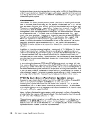 In the stand-alone (non-system-managed) environment, all of the TS1120 Model E05 devices
              under the same control unit should be homogeneous for easier separation and management,
              even though the control unit allows a mix of TS1120 Model E05 devices (encryption-capable
              and non-encryption-capable).

              IBM tape library
              z/OS DFSMS and related program products provide full support for the encryption-enabled
              IBM TS1120 Tape Drive and MEDIA5, MEDIA6, MEDIA7, and MEDIA8, with z/OS V1R4 and
              later, with support for media types MEDIA9 and MEDIA10 provided with z/OS V1R5 and later.
              The system-managed tape library support allows the tape drives to operate in an ATL or MTL
              environment as 3590 Model B1x devices, providing device allocation and tape media
              management support. As appropriate for the library type and model, this support allows the
              encryption-enabled IBM TS1120 Tape Drive to coexist with other emulated 3590-1 tape
              drives in the same tape library. However, prior to using the encryption-enabled IBM TS1120
              Tape Drive, ensure that all existing 3592 Model J1A and all existing (base support) 3592
              Model E05 tape drives have their microcode upgraded to recognize and enable the
              EEFMT2-formatted cartridges to be relabelled and reused on the 3592 Model J1A and the
              base 3592 Model E05. Also, ensure that VOLNSNS=YES is in the DEVSUPxx member of
              PARMLIB. Otherwise, job failures can occur with a drive with the incorrect microcode load
              allocated.

              In addition, in the system-managed tape library environment, all TS1120 Model E05 drives
              under the same control unit must have the same recording format capabilities and report
              under the same ERDS physical identifier (EPI). So, if one of the TS1120 Model E05 devices
              is encryption-enabled, all of the TS1120 Model E05 devices under that same control unit
              must also have encryption enabled. This setup ensures that all of the devices under the same
              control unit are homogeneous and that each device under the same control unit is capable of
              handling the request.

              A tape configuration database (TCDB) with EEFMT2 volume records can coexist with lower
              level systems. Coexistence support is provided at z/OS V1R4 and later to enable, during job
              processing, a scratch volume that was previously written with an up-level recording format to
              be used by a lower level system that does not recognize the recording format. Because there
              is only one scratch pool per media type and that scratch pool can be used across systems at
              different levels of support, this support ignores the recording format in which the volume was
              previously written and enables the scratch volume to be used on the lower level system.

              DFSMSdfp Device Services/Asynchronous Operations Manager
              Coexistence is provided in the Device Services Exit for z/OS V1R4 and later. This capability
              allows an encryption-enabled 3592 Model E05 drive to come online as a
              non-encryption-capable 3592 Model E05 with the EPI value stored as X’12’ in the UCB
              class extension (the UCBCXEPI field in the IECUCBCX mapping macro). This setup allows
              an encryption-enabled drive to be used as a non-encryption-capable drive on systems that do
              not have the full function support installed.

              When the Device Services full function support APAR is installed, the Device Services Exit
              checks whether the enabling APAR is also installed. If it is, the Device Services Exit records
              the EPI value in the UCB class extension as X’13’.

              The coexistence support recognizes the new EPI value and displays the real device type as
              3592-2 for the DS QTAPE,MED command, because the new encryption-enabled 3592 Model
              E05 drive looks and acts exactly the same as a non-encryption-capable drive in coexistence
              systems that do not have the full function support installed.




132   IBM System Storage Tape Encryption Solutions
 