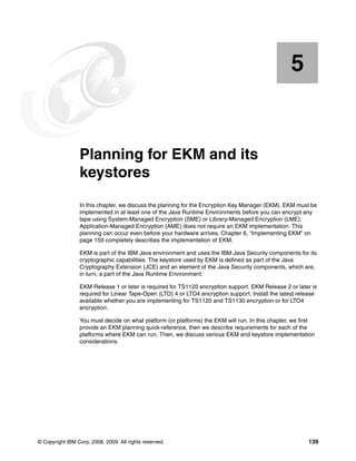 5


    Chapter 5.   Planning for EKM and its
                 keystores
                 In this chapter, we discuss the planning for the Encryption Key Manager (EKM). EKM must be
                 implemented in at least one of the Java Runtime Environments before you can encrypt any
                 tape using System-Managed Encryption (SME) or Library-Managed Encryption (LME).
                 Application-Managed Encryption (AME) does not require an EKM implementation. This
                 planning can occur even before your hardware arrives. Chapter 6, “Implementing EKM” on
                 page 159 completely describes the implementation of EKM.

                 EKM is part of the IBM Java environment and uses the IBM Java Security components for its
                 cryptographic capabilities. The keystore used by EKM is defined as part of the Java
                 Cryptography Extension (JCE) and an element of the Java Security components, which are,
                 in turn, a part of the Java Runtime Environment.

                 EKM Release 1 or later is required for TS1120 encryption support. EKM Release 2 or later is
                 required for Linear Tape-Open (LTO) 4 or LTO4 encryption support. Install the latest release
                 available whether you are implementing for TS1120 and TS1130 encryption or for LTO4
                 encryption.

                 You must decide on what platform (or platforms) the EKM will run. In this chapter, we first
                 provide an EKM planning quick-reference, then we describe requirements for each of the
                 platforms where EKM can run. Then, we discuss various EKM and keystore implementation
                 considerations.




© Copyright IBM Corp. 2008, 2009. All rights reserved.                                                   139
 