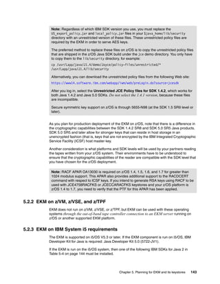 Note: Regardless of which IBM SDK version you use, you must replace the
           US_export_policy.jar and local_policy.jar files in your $java_home/lib/security
           directory with an unrestricted version of these files. These unrestricted policy files are
           required by the EKM in order to serve AES keys.

           The preferred method to replace these files on z/OS is to copy the unrestricted policy files
           that are shipped in the z/OS Java SDK build under the jce demo directory. You only have
           to copy them to the lib/security directory, for example:
           cp /usr/Lapp/java/J1.4/demo/Joyce/policy-files/unrestricted/*
           /usr/Lapp/java/J1.4/lib/security

           Alternatively, you can download the unrestricted policy files from the following Web site:
           https://www14.software.ibm.com/webapp/iwm/web/preLogin.do?source=jcesdk

           After you log in, select the Unrestricted JCE Policy files for SDK 1.4.2, which works for
           both Java 1.4.2 and Java 5.0 SDKs. Do not select the 1.4.1 version, because these files
           are incompatible.

           Secure symmetric key support on z/OS is through 5655-N98 (at the SDK 1.5 SR9 level or
           later).


          As you plan for production deployment of the EKM on z/OS, note that there is a difference in
          the cryptographic capabilities between the SDK 1.4.2 SR8 and SDK 5.0 SR5 Java products.
          SDK 5.0 SR5 and later allow for stronger keys that can reside in host storage in an
          unencrypted fashion (that is, keys that are not encrypted by the IBM Integrated Cryptographic
          Service Facility (ICSF) host master key.

          Another consideration is what platforms and SDK levels will be used by your partners reading
          the tapes written from your z/OS system. Their environments have to be understood to
          ensure that the cryptographic capabilities of the reader are compatible with the SDK level that
          you have chosen for the z/OS deployment.

           Note: RACF APAR OA13030 is required on z/OS 1.4, 1.5, 1.6, and 1.7 for greater than
           1024 modulus support. This APAR also provides additional support to the RACDCERT
           command with respect to ICSF keys. If you intend to generate RSA keys using RACF to be
           used with JCE4758RACFKS or JCECCARACFKS keystores and your z/OS platform is
           z/OS 1.4 to 1.7, you need to verify that the PTF for this APAR has been applied.


5.2.2 EKM on z/VM, z/VSE, and z/TPF
          EKM does not run on z/VM, z/VSE, or z/TPF, but EKM can be used with these operating
          systems through the out-of-band tape controller connection to an EKM server running on
          z/OS or another supported EKM platform.


5.2.3 EKM on IBM System i5 requirements
          The EKM is supported on i5/OS V5.3 or later. If the EKM component is run on i5/OS, IBM
          Developer Kit for Java is required: Java Developer Kit 5.0 (5722-JV1).

          If the EKM is run on the i5/OS system, then one of the following IBM SDKs for Java 2 in
          Table 5-4 on page 144 must be installed.




                                                        Chapter 5. Planning for EKM and its keystores   143
 