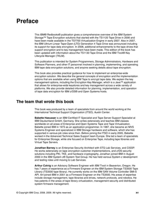 Preface

                 This IBM® Redbooks® publication gives a comprehensive overview of the IBM System
                 Storage™ Tape Encryption solutions that started with the TS1120 Tape Drive in 2006 and
                 have been made available in the TS7700 Virtualization Engine in early 2007. Also in 2007,
                 the IBM Ultrium Linear Tape-Open (LTO) Generation 4 Tape Drive was announced including
                 its support for tape data encryption. In 2008, additional enhancements to the tape drives that
                 support encryption and to key management have been made. This edition of the book has
                 been updated with information about the TS1130 Tape Drive and the IBM Tivoli® Key
                 Lifecycle Manager (TKLM).

                 This publication is intended for System Programmers, Storage Administrators, Hardware and
                 Software Planners, and other IT personnel involved in planning, implementing, and operating
                 IBM tape data encryption solutions, and anyone seeking details about tape encryption.

                 This book also provides practical guidance for how to implement an enterprise-wide
                 encryption solution. We describe the general concepts of encryption and the implementation
                 options that are available when using IBM Tape to encrypt tape data. We explain the key
                 management options, including the Encryption Key Manager, which is a Java™ application
                 that allows for enterprise-wide keystores and key management across a wide variety of
                 platforms. We also provide detailed information for planning, implementation, and operation
                 of tape data encryption for IBM z/OS® and Open Systems hosts.



The team that wrote this book
                 This book was produced by a team of specialists from around the world working at the
                 International Technical Support Organization (ITSO), Austin Center.

                 Babette Haeusser is an IBM Certified IT Specialist and Tape Server Support Specialist at
                 IBM Deutschland GmbH, Germany. She writes extensively and teaches IBM classes
                 worldwide on all areas of Enterprise and Open Systems Tape and Tape Virtualization.
                 Babette joined IBM in 1973 as an application programmer. In 1987, she became an MVS
                 Systems Engineer and specialized in IBM Storage hardware and software, which she has
                 supported in various job roles since then. Before joining the ITSO in early 2005, Babette
                 worked in the Advanced Technical Sales Support team Europe. She led a team of specialists
                 for Enterprise Storage, while she focused on Enterprise Tape, including tape libraries and
                 Virtual Tape Servers.

                 Jonathan Barney is an Enterprise Security Architect with STG Lab Services, and CISSP.
                 He works extensively on tape encryption customer implementations, and z/OS security
                 solutions including PKI, TKE, and hardware cryptography. Jonathan joined IBM in August
                 2000 in the IBM System z® System Test Group. He has held various System z development
                 and testing roles until moving to Lab Services.

                 Arthur Colvig is an Advisory Software Engineer with IBM Tivoli in Beaverton, Oregon. He
                 has 7 years of experience as a Firmware Engineer on the IBM System Storage TS3500 Tape
                 Library (TS3500 tape library). He currently works on the IBM SAN Volume Controller SMI-S
                 API. Art joined IBM in 2001 as a Firmware Engineer on the TS3500. His areas of expertise
                 include storage management, tape libraries and drives, network protocols, and robotics. He
                 has patents in the areas of tape library virtualization, management security and distributed
                 system firmware management.


© Copyright IBM Corp. 2008, 2009. All rights reserved.                                                       xv
 