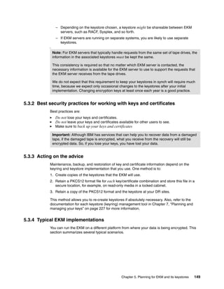 – Depending on the keystore chosen, a keystore might be shareable between EKM
                   servers, such as RACF, Sysplex, and so forth.
                 – If EKM servers are running on separate systems, you are likely to use separate
                   keystores.
           I

               Note: For EKM servers that typically handle requests from the same set of tape drives, the
               information in the associated keystores must be kept the same.

               This consistency is required so that no matter which EKM server is contacted, the
               necessary information is available for the EKM server to use to support the requests that
               the EKM server receives from the tape drives.

               We do not expect that this requirement to keep your keystores in synch will require much
               time, because we expect only occasional changes to the keystores after your initial
               implementation. Changing encryption keys at least once each year is a good practice.


5.3.2 Best security practices for working with keys and certificates
           Best practices are:
                Do not lose your keys and certificates.
                Do not leave your keys and certificates available for other users to see.
                Make sure to back up your keys and certificates

               Important: Although IBM has services that can help you to recover data from a damaged
               tape, if the damaged tape is encrypted, what you receive from the recovery will still be
               encrypted data. So, if you lose your keys, you have lost your data.


5.3.3 Acting on the advice
           Maintenance, backup, and restoration of key and certificate information depend on the
           keyring and keystore implementation that you use. One method is to:
           1. Create copies of the keystores that the EKM will use.
           2. Retain a PKCS12 format file for each key/certificate combination and store this file in a
              secure location, for example, on read-only media in a locked cabinet.
           3. Retain a copy of the PKCS12 format and the keystore at your DR sites.

           This method allows you to re-create keystores if absolutely necessary. Also, refer to the
           documentation for each keystore (keyring) management tool in Chapter 7, “Planning and
           managing your keys” on page 227 for more information.


5.3.4 Typical EKM implementations
           You can run the EKM on a different platform from where your data is being encrypted. This
           section summarizes several typical scenarios.




                                                          Chapter 5. Planning for EKM and its keystores   149
 