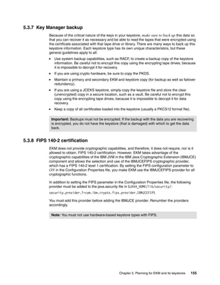 5.3.7 Key Manager backup
            Because of the critical nature of the keys in your keystore, make sure to back up this data so
            that you can recover it as necessary and be able to read the tapes that were encrypted using
            the certificate associated with that tape drive or library. There are many ways to back up this
            keystore information. Each keystore type has its own unique characteristics, but these
            general guidelines apply to all:
               Use system backup capabilities, such as RACF, to create a backup copy of the keystore
               information. Be careful not to encrypt this copy using the encrypting tape drives, because
               it is impossible to decrypt it for recovery.
               If you are using crypto hardware, be sure to copy the PKDS.
               Maintain a primary and secondary EKM and keystore copy (for backup as well as failover
               redundancy).
               If you are using a JCEKS keystore, simply copy the keystore file and store the clear
               (unencrypted) copy in a secure location, such as a vault. Be careful not to encrypt this
               copy using the encrypting tape drives, because it is impossible to decrypt it for data
               recovery.
               Keep a copy of all certificates loaded into the keystore (usually a PKCS12 format file).

             Important: Backups must not be encrypted. If the backup with the data you are recovering
             is encrypted, you do not have the keystore (that is damaged) with which to get the data
             back.


5.3.8 FIPS 140-2 certification
            EKM does not provide cryptographic capabilities, and therefore, it does not require, nor is it
            allowed to obtain, FIPS 140-2 certification. However, EKM takes advantage of the
            cryptographic capabilities of the IBM JVM in the IBM Java Cryptographic Extension (IBMJCE)
            component and allows the selection and use of the IBMJCEFIPS cryptographic provider,
            which has a FIPS 140-2 level 1 certification. By setting the FIPS configuration parameter to
            ON in the Configuration Properties file, you make EKM use the IBMJCEFIPS provider for all
            cryptographic functions.

            In addition to setting the FIPS parameter in the Configuration Properties file, the following
            provider must be added to the java.security file in $JAVA_HOME/lib/security/:
            security.provider.?=com.ibm.crypto.fips.provider.IBMJCEFIPS

            You must add this provider before adding the IBMJCE provider. Renumber the providers
            accordingly.

             Note: You must not use hardware-based keystore types with FIPS.




                                                          Chapter 5. Planning for EKM and its keystores     155
 