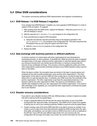 5.4 Other EKM considerations
              This section summarizes additional EKM implementation and migration considerations.


5.4.1 EKM Release 1 to EKM Release 2 migration
              If you already have EKM Release 1 installed, you must upgrade to EKM Release 2 in order to
              support LTO4 encryption. To upgrade:
              1. After shutting down the EKM server, replace the Release 1 IBMKeyManagementServer.jar
                 with the Release 2 version.
              2. Add the required Audit.metadata.file.name property to the configuration file.
              3. If you are planning to support LTO4 encryption:
                 a. Generate and add the required symmetric keys to the keystore specified in the
                    config.keystore.file.name property in the configuration file. This action assumes that
                    the keystore that you are using will support symmetric keys.
                 b. Add the symmetricKeySet property to the configuration file.
              4. Restart the EKM.


5.4.2 Data exchange with business partners or different platforms
              A common practice is to share tapes with other organizations for joint development,
              contracting services, or other purposes. To facilitate this, EKM can store two sets of wrapped
              encryption keys on the tape, allowing another organization to read that specific tape without
              you having to provide them any shared secret information or having to compromise the
              security of your certificates and keys. This process is done by adding the public part of the
              other organization’s public-private certificate and keys to your EKM’s keystore using a second
              alias (or key label).

              When the tape is written, the encryption keys are stored on the tape in several places and
              protected by two sets of public-private keys, yours and the other organization’s. The other
              organization is then able to use their EKM and their private key to unwrap the data key that
              allows them to read that specific tape. To reiterate, your EKM must have the certificate of the
              partner organization. The other organization must have the associated private key in the
              keystore used by the other organization’s EKM. This gives you the flexibility to make a
              specific tape readable by both your own organization and another organization. If you want to
              take advantage of this capability, you must add that other organization’s certificate and public
              key to your keystore.


5.4.3 Disaster recovery considerations
              If you plan to use a disaster recovery (DR) site, EKM provides a number of options to enable
              that site to read and write encrypted tapes:
                 Create a duplicate EKM at the DR site with the same information as your local EKM
                 (configuration file, tape drive table, and keystore). This EKM is then in place and capable
                 of taking over for one of your existing production EKMs to read and write encrypted tapes.
                 Create a backup copy of the three EKM data files to be able to recover as needed. If you
                 create a current copy of the three data elements needed by EKM (configuration file, tape
                 drive table, and keystore), you are able to start an EKM at any time to act as a duplicate at
                 the DR site. If your DR site uses different tape drives from your primary site, the
                 configuration file and tape drive table must contain the correct information for the DR site.


156   IBM System Storage Tape Encryption Solutions
 