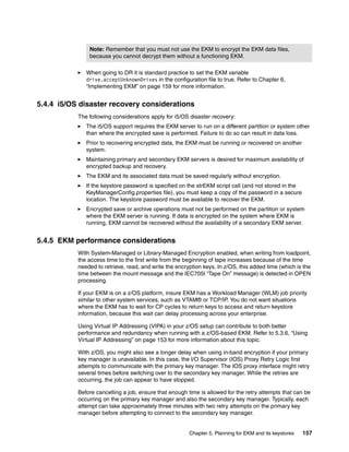 Note: Remember that you must not use the EKM to encrypt the EKM data files,
               because you cannot decrypt them without a functioning EKM.

              When going to DR it is standard practice to set the EKM variable
              drive.acceptUnknownDrives in the configuration file to true. Refer to Chapter 6,
              “Implementing EKM” on page 159 for more information.


5.4.4 i5/OS disaster recovery considerations
           The following considerations apply for i5/OS disaster recovery:
              The i5/OS support requires the EKM server to run on a different partition or system other
              than where the encrypted save is performed. Failure to do so can result in data loss.
              Prior to recovering encrypted data, the EKM must be running or recovered on another
              system.
              Maintaining primary and secondary EKM servers is desired for maximum availability of
              encrypted backup and recovery.
              The EKM and its associated data must be saved regularly without encryption.
              If the keystore password is specified on the strEKM script call (and not stored in the
              KeyManagerConfig.properties file), you must keep a copy of the password in a secure
              location. The keystore password must be available to recover the EKM.
              Encrypted save or archive operations must not be performed on the partition or system
              where the EKM server is running. If data is encrypted on the system where EKM is
              running, EKM cannot be recovered without the availability of a secondary EKM server.


5.4.5 EKM performance considerations
           With System-Managed or Library-Managed Encryption enabled, when writing from loadpoint,
           the access time to the first write from the beginning of tape increases because of the time
           needed to retrieve, read, and write the encryption keys. In z/OS, this added time (which is the
           time between the mount message and the IEC705I “Tape On” message) is detected in OPEN
           processing.

           If your EKM is on a z/OS platform, insure EKM has a Workload Manager (WLM) job priority
           similar to other system services, such as VTAM® or TCP/IP. You do not want situations
           where the EKM has to wait for CP cycles to return keys to access and return keystore
           information, because this wait can delay processing across your enterprise.

           Using Virtual IP Addressing (VIPA) in your z/OS setup can contribute to both better
           performance and redundancy when running with a z/OS-based EKM. Refer to 5.3.6, “Using
           Virtual IP Addressing” on page 153 for more information about this topic.

           With z/OS, you might also see a longer delay when using in-band encryption if your primary
           key manager is unavailable. In this case, the I/O Supervisor (IOS) Proxy Retry Logic first
           attempts to communicate with the primary key manager. The IOS proxy interface might retry
           several times before switching over to the secondary key manager. While the retries are
           occurring, the job can appear to have stopped.

           Before cancelling a job, ensure that enough time is allowed for the retry attempts that can be
           occurring on the primary key manager and also the secondary key manager. Typically, each
           attempt can take approximately three minutes with two retry attempts on the primary key
           manager before attempting to connect to the secondary key manager.


                                                        Chapter 5. Planning for EKM and its keystores   157
 