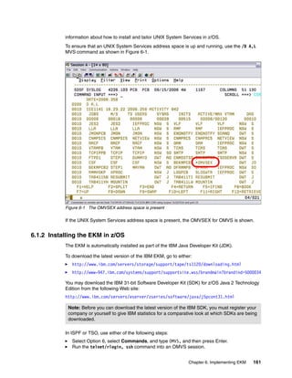 information about how to install and tailor UNIX System Services in z/OS.
           To ensure that an UNIX System Services address space is up and running, use the /D A,L
           MVS command as shown in Figure 6-1.




           Figure 6-1 The OMVSEX address space is present

           If the UNIX System Services address space is present, the OMVSEX for OMVS is shown.


6.1.2 Installing the EKM in z/OS
           The EKM is automatically installed as part of the IBM Java Developer Kit (JDK).

           To download the latest version of the IBM EKM, go to either:
              http://www.ibm.com/servers/storage/support/tape/ts1120/downloading.html
              http://www-947.ibm.com/systems/support/supportsite.wss/brandmain?brandind=5000034

           You may download the IBM 31-bit Software Developer Kit (SDK) for z/OS Java 2 Technology
           Edition from the following Web site:
           http://www.ibm.com/servers/eserver/zseries/software/java/j5pcont31.html

            Note: Before you can download the latest version of the IBM SDK, you must register your
            company or yourself to give IBM statistics for a comparative look at which SDKs are being
            downloaded.

           In ISPF or TSO, use either of the following steps:
              Select Option 6, select Commands, and type OMVS, and then press Enter.
              Run the telnet/rlogin, ssh command into an OMVS session.


                                                                     Chapter 6. Implementing EKM   161
 