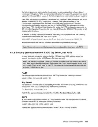 the following sections, we create hardware-related keystores as well as software-based
           keystores. In Chapter 8, “EKM operational considerations” on page 275, you can read about
           types of keystores and their usage. In the following sections, we create a hardware keystore.

           EKM does not provide cryptographic capabilities and therefore it does not require and is not
           allowed to obtain FIPS 140-2 certification. However, EKM takes advantage of the
           cryptographic capabilities of the IBM JVM in the IBM Java Cryptographic Extension
           component and allows the selection and use of the IBMJCEFIPS cryptographic provider,
           which has a FIPS 140-2 level 1 certification. By setting the FIPS configuration parameter to
           ON in the Configuration Properties file, you make EKM use the IBMJCEFIPS provider for all
           cryptographic functions.

           In addition to setting the FIPS parameter in the Configuration properties file, the following
           provider must be added to the java.security file:
           $JAVA_HOME/lib/security/security.provider.?=com.ibm.crypto.fips.provider.IBMJCEFIPS

           Add this line before the IBMJCE provider. Renumber the providers accordingly.

            Note: We do not recommend that you use hardware-based keystore types with FIPS.


6.1.3 Security products involved: RACF, Top Secret, and ACF2
           In-band tape data encryption requires that the I/O Supervisor (IOS) address space has
           security permissions for the UNIX System Services segment.

            Note: The user ID (UID) in the following command examples does not have to be 0 (zero),
            but it does require an OMVS segment. Changes to the IOSAS user ID require an IPL to be
            recognized. IOSAS is only used by the IOS component and must be defined as protected,
            so giving it UID(0) works fine.


           RACF
           Security permissions can be obtained from RACF by issuing the following command:
           ADDUSER IOSAS OMVS(UID(0) HOME('/'))

           Top Secret
           Top Secret is a security product provided by Computer Associates. Security permissions can
           be obtained from Top Secret by issuing the following command:
           TSS ADD(IOSAS) UID(0) HOME(’/’)

           Refer to the appropriate documentation for eTrust CA-Top Secret Security for z/OS.

           ACF2
           ACF2 is a security product provided by Computer Associates. Security permissions can be
           obtained from ACF2 by issuing the following command:
           INSERT IOSAS NAME(ID IOSAS) UID(0) HOME

           Refer to the appropriate documentation for eTrust CA-ACF2 Security for z/OS.




                                                                        Chapter 6. Implementing EKM        163
 