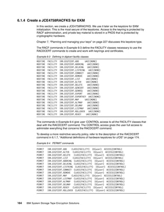 6.1.4 Create a JCE4758RACFKS for EKM
              In this section, we create a JCE4758RACFKS. We use it later as the keystore for EKM
              initialization. This is the most secure of the keystores. Access to the keyring is protected by
              RACF administration, and private key material is stored in a PKDS that is protected by
              cryptographic hardware.

              Chapter 7, “Planning and managing your keys” on page 227 discusses this keystore type.

              The RACF commands in Example 6-3 define the FACILITY classes necessary to use the
              RACDCERT commands to create and work with keyrings and certificates.

              Example 6-3 Defining irr.digtcert facility classes
              RDEFINE   FACILITY    IRR.DIGTCERT.ADD     UACC(NONE)
              RDEFINE   FACILITY    IRR.DIGTCERT.ADDRING   UACC(NONE)
              RDEFINE   FACILITY    IRR.DIGTCERT.DELRING   UACC(NONE)
              RDEFINE   FACILITY    IRR.DIGTCERT.LISTRING UACC(NONE)
              RDEFINE   FACILITY    IRR.DIGTCERT.CONNECT   UACC(NONE)
              RDEFINE   FACILITY    IRR.DIGTCERT.REMOVE    UACC(NONE)
              RDEFINE   FACILITY    IRR.DIGTCERT.LIST     UACC(NONE)
              RDEFINE   FACILITY    IRR.DIGTCERT.ALTER    UACC(NONE)
              RDEFINE   FACILITY    IRR.DIGTCERT.DELETE    UACC(NONE)
              RDEFINE   FACILITY    IRR.DIGTCERT.GENCERT   UACC(NONE)
              RDEFINE   FACILITY    IRR.DIGTCERT.GENREQ    UACC(NONE)
              RDEFINE   FACILITY    IRR.DIGTCERT.EXPORT    UACC(NONE)
              RDEFINE   FACILITY    IRR.DIGTCERT.EXPORTKEY UACC(NONE)
              RDEFINE   FACILITY    IRR.DIGTCERT.MAP     UACC(NONE)
              RDEFINE   FACILITY    IRR.DIGTCERT.ALTMAP    UACC(NONE)
              RDEFINE   FACILITY    IRR.DIGTCERT.DELMAP    UACC(NONE)
              RDEFINE   FACILITY    IRR.DIGTCERT.LISTMAP   UACC(NONE)
              RDEFINE   FACILITY    IRR.DIGTCERT.ROLLOVER UACC(NONE)
              RDEFINE   FACILITY    IRR.DIGTCERT.REKEY    UACC(NONE)


              The commands in Example 6-4 give user CONTROL access to all the FACILITY classes that
              deal with the RACDCERT command. The CONTROL access gives the user full access to
              administer everything that concerns the RACDCERT command.

              To develop a more restrictive security policy, refer to the description of the RACDCERT
              command in 6.1.7, “Additional definitions of hardware keystores for z/OS” on page 174.

              Example 6-4 PERMIT commands

              PERMIT    IRR.DIGTCERT.ADD    CLASS(FACILITY) ID(user) ACCESS(CONTROL)
              PERMIT    IRR.DIGTCERT.ALTER   CLASS(FACILITY) ID(user) ACCESS(CONTROL)
              PERMIT    IRR.DIGTCERT.DELETE   CLASS(FACILITY) ID(user) ACCESS(CONTROL)
              PERMIT    IRR.DIGTCERT.LIST    CLASS(FACILITY) ID(user) ACCESS(CONTROL)
              PERMIT    IRR.DIGTCERT.ADDRING CLASS(FACILITY) ID(user) ACCESS(CONTROL)
              PERMIT    IRR.DIGTCERT.DELRING CLASS(FACILITY) ID(user) ACCESS(CONTROL)
              PERMIT    IRR.DIGTCERT.LISTRING CLASS(FACILITY) ID(user) ACCESS(CONTROL)
              PERMIT    IRR.DIGTCERT.CONNECT CLASS(FACILITY) ID(user) ACCESS(CONTROL)
              PERMIT    IRR.DIGTCERT.REMOVE   CLASS(FACILITY) ID(user) ACCESS(CONTROL)
              PERMIT    IRR.DIGTCERT.MAP    CLASS(FACILITY) ID(user) ACCESS(CONTROL)
              PERMIT    IRR.DIGTCERT.LISTMAP CLASS(FACILITY) ID(user) ACCESS(CONTROL)
              PERMIT    IRR.DIGTCERT.ALTMAP   CLASS(FACILITY) ID(user) ACCESS(CONTROL)
              PERMIT    IRR.DIGTCERT.DELMAP   CLASS(FACILITY) ID(user) ACCESS(CONTROL)
              PERMIT    IRR.DIGTCERT.REKEY   CLASS(FACILITY) ID(user) ACCESS(CONTROL)
              PERMIT    IRR.DIGTCERT.ROLLOVER CLASS(FACILITY) ID(user) ACCESS(CONTROL)




164   IBM System Storage Tape Encryption Solutions
 