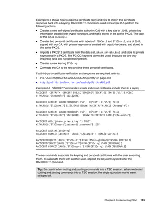 Example 6-5 shows how to export a certificate reply and how to import the certificate
response back into a keyring. RACDCERT commands used in Example 6-5 perform the
following actions:
   Creates a new self-signed certificate authority (CA) with a key size of 2048, private key
   information created with crypto-hardware, and that is stored in the active PKDS. The label
   of this CA is CAexample.
   Creates two personal certificates with labels of ITSOCert1 and ITSOCert2, size of 2048,
   signed with our CA, with private keymaterial created with crypto-hardware, and stored in
   the active PKDS.
   Imports a PKCS12 certificate from the data set johann.private.key1 and store its private
   keymaterial in a PKDS. The PCICC keyword cannot be used, because we are only
   importing keys and not generating them.
   Creates a new keyring ITSOring.
   Connects the CA to the ring and the three personal certificates.

If a third-party certificate verification and response are required, refer to:
   7.5, “JCE4758RACFKS and JCECCARACFKS” on page 248
   http://publibz.boulder.ibm.com/epubs/pdf/ichza460.pdf

Example 6-5 RACDCERT commands to create and import certificates and add them to a keyring
RACDCERT CERTAUTH GENCERT SUBJECTSDN(CN('ITSOEX')O('IBM')C('US')) PCICC
WITHLABEL('CAexample') SIZE(2048)

RACDCERT GENCERT SUBJECTSDN(CN('ITSO') O('IBM') C('US')) PCICC
WITHLABEL('ITSOCert1') SIZE(2048) SIGNWITH(CERTAUTH LABEL('CAexample'))

RACDCERT GENCERT SUBJECTSDN(CN('ITSO') O('IBM') C('US')) PCICC
WITHLABEL('ITSOCert2') SIZE(2048) SIGNWITH(CERTAUTH LABEL('CAexample'))

RACDCERT ADD('johann.private.key1') TRUST
WITHLABEL('ITSOImport')password('password') ICSF

RACDCERT ADDRING(ITSOring)
RACDCERT CONNECT(CERTAUTH LABEL('CAexample')             RING(ITSOring))

RACDCERT CONNECT(LABEL('ITSOCert1') RING(ITSOring) USAGE(PERSONAL) DEFAULT)
RACDCERT CONNECT(LABEL('ITSOCert2') RING(ITSOring) USAGE(PERSONAL))
RACDCERT CONNECT(LABEL('ITSOImport') RING(ITSOring) USAGE(PERSONAL))


These commands associate the keyring and personal certificates with the user executing
them. To associate them with another user, append the ID(user) keyword after the
RACDCERT command.

 Tip: Be careful when cutting and pasting commands into a TSO session. When we tested
 cutting and pasting commands into a TSO session, the single quotation marks were
 stripped off.




                                                               Chapter 6. Implementing EKM   165
 