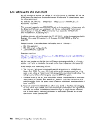 6.1.5 Setting up the EKM environment
              For this example, we assume that the user ID EKM is going to run on EKMSERV and that the
              UNIX System Services home directory for this user is /u/ekmserv. To create this user, issue
              the following command:
              AU EKMSERV DFLTGRP(SYS1)        OMVS(AUTOUID     HOME(/u/ekmserv)PROGRAM(/bin/sh))
              NOPASSWORD NOOIDCARD

              This command creates the user ID EKMSERV, sets up its home directory to /u/ekmserv, sets
              the default shell to /bin/sh, and associates it with the next available UID. If a more strict
              security policy is in effect, the RACF administrator must replace the AUTOUID with
              UID(UserIDNumber). Avoid using UID 0.

              In addition, this user will need access to the IRR.DIGTCERT.* facility classes as described in
              Example 6-4 on page 164 in section 6.1.4, “Create a JCE4758RACFKS for EKM” on
              page 164.

              Before continuing, download and save the following items to /u/ekmserv/:
                 IBM EKM application
                 IBM EKM sample configuration file
                 JZOSEKM files for z/OS batch

              Download them from:
              http://www-1.ibm.com/support/docview.wss?rs=0&dc=D400&q1=ekm&uid=ssg1S4000504&loc=
              en_US&cs=utf-8&cc=us&lang=en

              We first have to make sure that the ekmserv ID has an acceptable profile file. In /u/ekmserv,
              edit the .profile file so it looks like the sample profile shown in Example 6-6 on page 167.

              In the example, note the following process:
              1. The stty quit ^V line must be included in a profile when logging on to OMVS using
                 Secure Shell (SSH). The export PS1 line is setting up this user’s command line. In this
                 case, we are setting up the command line to always list the current working directory. This
                 setting is useful to have when navigating around an OMVS file system.
              2. After that, we set up the JAVA_HOME environment variable. This variable has to point to the
                 Java home on your system. Next, we add JAVA_HOME/bin to our path in addition to other
                 useful directories. Notice that we are careful to keep our original path here by appending it
                 to our new PATH.
              3. We create an environmental shorthand. When using OMVS as the shell, and not logging
                 on using Telnet, rlogin, or SSH, we have a limited length command line. The arguments to
                 start EKM and perform Java hwkeytool commands might be longer than the command
                 line; by setting some of these long parameters as environment variables, we can save
                 space on our limited command line.




166   IBM System Storage Tape Encryption Solutions
 