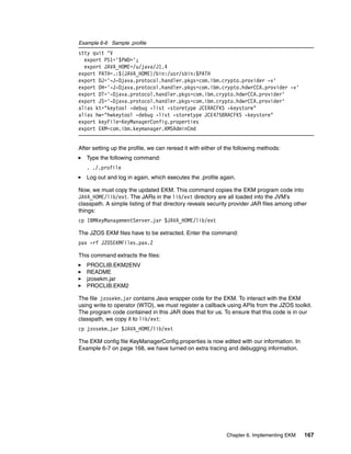 Example 6-6 Sample .profile
stty quit ^V
  export PS1='$PWD>';
  export JAVA_HOME=/u/java/J1.4
export PATH=.:${JAVA_HOME}/bin:/usr/sbin:$PATH
export DJ='-J-Djava.protocol.handler.pkgs=com.ibm.crypto.provider -v'
export DH='-J-Djava.protocol.handler.pkgs=com.ibm.crypto.hdwrCCA.provider -v'
export DT='-Djava.protocol.handler.pkgs=com.ibm.crypto.hdwrCCA.provider'
export JS='-Djava.protocol.handler.pkgs=com.ibm.crypto.hdwrCCA.provider'
alias kt="keytool -debug -list -storetype JCERACFKS -keystore"
alias hw="hwkeytool -debug -list -storetype JCE4758RACFKS -keystore"
export keyFile=KeyManagerConfig.properties
export EKM=com.ibm.keymanager.KMSAdminCmd


After setting up the profile, we can reread it with either of the following methods:
   Type the following command:
   . ./.profile
   Log out and log in again, which executes the .profile again.

Now, we must copy the updated EKM. This command copies the EKM program code into
JAVA_HOME/lib/ext. The JARs in the lib/ext directory are all loaded into the JVM’s
classpath. A simple listing of that directory reveals security provider JAR files among other
things:
cp IBMKeyManagementServer.jar $JAVA_HOME/lib/ext

The JZOS EKM files have to be extracted. Enter the command:
pax -rf JZOSEKMFiles.pax.Z

This command extracts the files:
   PROCLIB.EKM2ENV
   README
   jzosekm.jar
   PROCLIB.EKM2

The file jzosekm.jar contains Java wrapper code for the EKM. To interact with the EKM
using write to operator (WTO), we must register a callback using APIs from the JZOS toolkit.
The program code contained in this JAR does that for us. To ensure that this code is in our
classpath, we copy it to lib/ext:
cp jzosekm.jar $JAVA_HOME/lib/ext

The EKM config file KeyManagerConfig.properties is now edited with our information. In
Example 6-7 on page 168, we have turned on extra tracing and debugging information.




                                                             Chapter 6. Implementing EKM    167
 