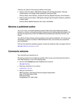 Thanks to the authors of the previous editions of this book:
           Authors of the first edition, IBM System Storage TS1120 Tape Encryption: Planning,
           Implementation, and Usage Guide, published in December 2006:
           Anthony Abete, Arthur Bariska, Jonathan M. Barney, Babette Haeusser, Ulrich Nowotny
           Authors of the second edition, IBM System Storage Tape Encryption Solutions, published
           in March 2008:
           Anthony Abete, Babette Haeusser, Burt Loper, Axel Melber



Become a published author
        Join us for a two- to six-week residency program! Help write a book dealing with specific
        products or solutions, while getting hands-on experience with leading-edge technologies. You
        will have the opportunity to team with IBM technical professionals, Business Partners, and
        Clients.

        Your efforts will help increase product acceptance and customer satisfaction. As a bonus, you
        will develop a network of contacts in IBM development labs, and increase your productivity
        and marketability.

        Find out more about the residency program, browse the residency index, and apply online at:
        ibm.com/redbooks/residencies.html



Comments welcome
        Your comments are important to us!

        We want our books to be as helpful as possible. Send us your comments about this book or
        other IBM Redbooks in one of the following ways:
           Use the online Contact us review Redbooks form found at:
           ibm.com/redbooks
           Send your comments in an e-mail to:
           redbooks@us.ibm.com
           Mail your comments to:
           IBM Corporation, International Technical Support Organization
           Dept. HYTD Mail Station P099
           2455 South Road
           Poughkeepsie, NY 12601-5400




                                                                                       Preface   xvii
 