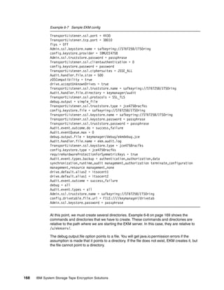 Example 6-7 Sample EKM config

              TransportListener.ssl.port = 4430
              TransportListener.tcp.port = 38010
              fips = Off
              Admin.ssl.keystore.name = safkeyring://ST6T25B/ITSOring
              config.keystore.provider = IBMJCE4758
              Admin.ssl.truststore.password = passphrase
              TransportListener.ssl.clientauthentication = 0
              config.keystore.password = password
              TransportListener.ssl.ciphersuites = JSSE_ALL
              Audit.handler.file.size = 500
              zOSCompatibility = true
              drive.acceptUnknownDrives = true
              TransportListener.ssl.truststore.name = safkeyring://ST6T25B/ITSOring
              Audit.handler.file.directory = keymanager/audit
              TransportListener.ssl.protocols = SSL_TLS
              debug.output = simple_file
              TransportListener.ssl.truststore.type = jce4758racfks
              config.keystore.file = safkeyring://ST6T25B/ITSOring
              TransportListener.ssl.keystore.name = safkeyring://ST6T25B/ITSOring
              TransportListener.ssl.keystore.password = passphrase
              TransportListener.ssl.truststore.password = passphrase
              Audit.event.outcome.do = success,failure
              Audit.eventQueue.max = 0
              debug.output.file = keymanager/debug/ekmdebug.jce
              Audit.handler.file.name = ekm.audit.log
              TransportListener.ssl.keystore.type = jce4758racfks
              config.keystore.type = jce4758racfks
              requireHardwareProtectionForSymmetricKeys = true
              Audit.event.types.backup = authentication,authorization,data
              synchronization,runtime,audit management,authorization terminate,configuration
              management,resource management,none
              drive.default.alias2 = itsocert1
              drive.default.alias1 = itsocert2
              Audit.event.outcome = success,failure
              debug = all
              Audit.event.types = all
              Admin.ssl.truststore.name = safkeyring://ST6T25B/ITSOring
              config.drivetable.file.url = FILE:////keymanager/drivetab
              Admin.ssl.keystore.password = passphrase


              At this point, we must create several directories. Example 6-8 on page 169 shows the
              commands and directories that we have to create. These commands and directories are
              relative to the path where we are starting the EKM server. In this case, they are relative to
              /u/ekmserv/.

              The debug.output.file option points to a file. You will get java.io.permission errors if the
              assumption is made that it points to a directory. If the file does not exist, EKM creates it, but
              the file cannot point to a directory.




168   IBM System Storage Tape Encryption Solutions
 