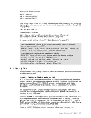 Example 6-8 Create directories

          mkdir keymanager
          mkdir keymanager/debug/
          mkdir keymanager/audit


          After setting this up, we can verify that our EKM can be started and load keys from our keyring
          by issuing the following command (use this command if you use the .profile from Example 6-6
          on page 167):
          java $DT $EKM $keyFile

          The expanded command is:
          java -Djava.protocol.handler.pkgs=com.ibm.crypto.hdwrCCA.provider
          com.ibm.keymanager.KMSAdminCmd KeyManagerConfig.properties

          If this command is too long, refer to “MVS Open Edition tips” on page 570.

           Tip: To verify that the EKM server has sufficient authority, the following hwkeytool
           command can be issued from OMVS:
           hwkeytool -debug -J-Djava.protocol.handler.pkgs=com.ibm.crypto.hdwrCCA.provider -list
           -keystore safkeyring://USERID/ITSOring -storetype JCE4758RACFKS

           The provider list in the java.security file located in the path
           $JAVA_HOME/lib/security/java.security must contain the following providers:
           security.provider.1=com.ibm.jsse.IBMJSSEProvider
           security.provider.2=com.ibm.crypto.hdwrCCA.provider.IBMJCE48758
           security.provider.3=com.ibm.crypto.provider.IBMJCE
           security.provider.4=com.ibm.security.cert.IBMCertPath


6.1.6 Starting EKM
          You can start the EKM by using a procedure or through commands. We discuss both options
          in the following sections.

          Starting EKM with JZOS as a started task
          A z/OS started task is a procedure that consists of a set of job control language statements
          that are frequently used together to achieve a certain result. Procedures usually reside in the
          system procedure library, SYS1.PROCLIB, which is a partitioned data set. A started
          procedure is usually started by an operator, but it can be associated with a functional
          subsystem.

          We suggest that the EKM run as a started procedure on z/OS using the JZOS batch
          launcher, which is shipped as part of the z/OS Java product. Refer to “EKM and JZOS” on
          page 567 for more information.

          To define the EKM as a started procedure, update the started class table with the z/OS user
          ID of the EKM. Previously in this section, we created EKMSERV as the user ID to be used
          with the EKM and the group associated with that started procedure will be SYS1. Details of
          RACF processing and the definition of started procedures are discussed in the z/OS Security
          Server RACF Security Administrator’s Guide, SA22-7683.

          To set up the STARTED class, enter the commands in Example 6-9 on page 170.


                                                                      Chapter 6. Implementing EKM    169
 