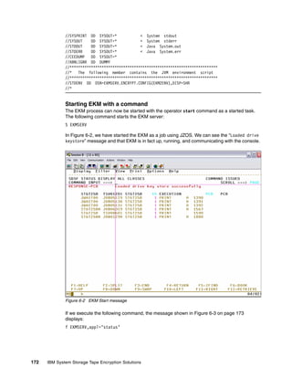 //SYSPRINT DD SYSOUT=*             < System stdout
              //SYSOUT    DD SYSOUT=*            < System stderr
              //STDOUT    DD SYSOUT=*            < Java System.out
              //STDERR    DD SYSOUT=*            < Java System.err
              //CEEDUMP   DD SYSOUT=*
              //ABNLIGNR DD DUMMY
              //*********************************************************************
              //* The following member contains the JVM environment script
              //*********************************************************************
              //STDENV DD DSN=EKMSERV.ENCRYPT.CONFIG(EKM2ENV),DISP=SHR
              //*


              Starting EKM with a command
              The EKM process can now be started with the operator start command as a started task.
              The following command starts the EKM server:
              S EKMSERV

              In Figure 6-2, we have started the EKM as a job using JZOS. We can see the “Loaded drive
              keystore” message and that EKM is in fact up, running, and communicating with the console.




              Figure 6-2 EKM Start message

              If we execute the following command, the message shown in Figure 6-3 on page 173
              displays:
              f EKMSERV,appl=’status’




172   IBM System Storage Tape Encryption Solutions
 