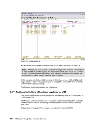 Figure 6-4 EKM certificate list

              For a complete listing of EKM commands, refer to 8.1, “EKM commands” on page 276.

               Note: A RACF keyring must have a CA certificate and a personal certificate connected to it
               in order for EKM to load the keystore. If it does not a CertPath error occurs and EKM fails
               to start. The personal certificate does not need the whole certificate chain; however, it is
               good practice to always connect the whole chain to the ring.

              In this example, note that our EKM is running its SSL listener on port 4430. WebSphere®
              might use port 4430 for SSL processing, so we changed the port so EKM does not collide
              with WebSphere SSL processing.

              The following section describes the use of keystores.


6.1.7 Additional definitions of hardware keystores for z/OS
              This section describes the most secure keystore with a keyring using JCE4758RACFKS or
              JCECCARACFKS.

              The following additional examples show sequences of RACF commands where certificates
              and keystores are created. The keyring is named ULIRING and the certificate is named
              ULICERT1.

              In Example 6-12 on page 175, we create a keyring with the name ULIRING.




174   IBM System Storage Tape Encryption Solutions
 