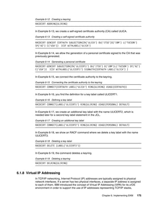 Example 6-12 Creating a keyring
           RACDCERT ADDRING(ULIRING)

           In Example 6-13, we create a self-signed certificate authority (CA) called ULICA.

           Example 6-13 Creating a self-signed certificate authority

           RACDCERT GENCERT CERTAUTH SUBJECTSDN(CN('ULICA') OU('ITSO')O('IBM') L('TUCSON')
           SP('AZ') C('USA')) ICSF WITHLABEL('ULICA')

           In Example 6-14, we allow the generation of a personal certificate signed to the CA that was
           previously generated.

           Example 6-14 Generating a personal certificate
           RACDCERT GENCERT SUBJECTSDN(CN('ULICERT1') OU('ITSO') O('IBM')L('TUCSON') SP('AZ')
           C('USA')) ICSF WITHLABEL('ULICERT1') SIGNWITH(CERTAUTH LABEL('ULICA') )

           In Example 6-15, we connect the certificate authority to the keyring.

           Example 6-15 Connecting the certificate authority to the keyring
           RACDCERT CONNECT(CERTAUTH LABEL('ULICA') RING(ULIRING) USAGE(CERTAUTH))

           In Example 6-16, you find the definition for a key label called ULICERT1.

           Example 6-16 Defining a key label
           RACDCERT CONNECT(LABEL('ULICERT1') RING(ULIRING) USAGE(PERSONAL) DEFAULT)

           In Example 6-17, we create an additional key label with the name ULICERT2, which is
           needed later for a second key label statement in the JCL.

           Example 6-17 Creating an additional key label
           RACDCERT CONNECT(LABEL('ULICERT2') RING(ULIRING) USAGE(PERSONAL) DEFAULT)

           In Example 6-18, we show an RACF command where we delete a key label with the name
           ULICERT3.

           Example 6-18 Deleting a key label
           RACDCERT DELETE (LABEL('ULICERT3'))

           In Example 6-19, the command deletes a keyring.

           Example 6-19 Deleting a keyring
           RACDCERT DELRING(ULIRING)


6.1.8 Virtual IP Addressing
           In TCP/IP networking, Internet Protocol (IP) addresses are typically assigned to physical
           network interfaces. If a server has two physical interfaces, a separate IP address is assigned
           to each of them. IBM introduced the concept of Virtual IP Addressing (VIPA) for its z/OS
           environment in order to support the use of IP addresses representing TCP/IP stacks,

                                                                              Chapter 6. Implementing EKM   175
 