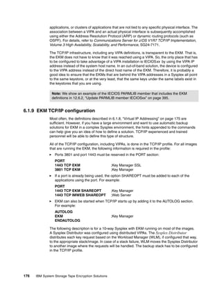 applications, or clusters of applications that are not tied to any specific physical interface. The
              association between a VIPA and an actual physical interface is subsequently accomplished
              using either the Address Resolution Protocol (ARP) or dynamic routing protocols (such as
              OSPF). For details, refer to Communications Server for z/OS V1R7 TCP/IP Implementation,
              Volume 3 High Availability, Scalability, and Performance, SG24-7171.

              The TCP/IP infrastructure, including any VIPA definitions, is transparent to the EKM. That is,
              the EKM does not have to know that it was reached using a VIPA. So, the only place that has
              to be configured to take advantage of a VIPA installation is IECIOSxx by using the VIPA IP
              address instead of the system host name. In an out-of-band solution, the device is configured
              to the VIPA address instead of the direct host name of the EKM. Therefore, it is probably a
              good idea to ensure that the EKMs that are behind the VIPA addresses in a Sysplex all point
              to the same keystore, or at the very least, that the same keys under the same labels exist in
              the keystores that you are using.

               Note: We show an example of the IECIOS PARMLIB member that includes the EKM
               definitions in 12.6.2, “Update PARMLIB member IECIOSxx” on page 395.


6.1.9 EKM TCP/IP configuration
              Most often, the definitions described in 6.1.8, “Virtual IP Addressing” on page 175 are
              sufficient. However, if you have a large environment and want to use automatic backup
              solutions for EKM in a complex Sysplex environment, the hints appended to the commands
              can help give you an idea of how to define a solution. TCP/IP experienced and trained
              personnel will be able to define this type of structure.

              All of the TCP/IP configuration, including VIPAs, is done in the TCP/IP profile. For all images
              that are running the EKM, the following information is required in the profile:
                 Ports 3801 and port 1443 must be reserved in the PORT section:
                 PORT
                 1443 TCP EKM                          ;Key Manager SSL
                 3801 TCP EKM                          ;Key Manager
                 If a port is already being used, the option SHAREOPT must be added to each of the
                 applications using the port. For example:
                 PORT
                 1443 TCP EKM SHAREOPT                 ;Key Manager
                 1443 TCP IMWEB SHAREOPT               ;Web Server
                 EKM can also be started when TCP/IP starts up by adding it to the AUTOLOG section.
                 For example:
                 AUTOLOG
                 EKM                                   ;Key Manager
                 ENDAUTOLOG

              The following description is for a 10-way Sysplex with EKM running on most of the images.
              A Sysplex Distributor was configured using distributed VIPAs. The Sysplex Distributor
              distributes each key request based on the Workload Manager (WLM), if configured that way,
              to the appropriate stack/image. In case of a stack failure, WLM moves the Sysplex Distributor
              to another image where the requests will be handled. The backup stack has to be configured
              in the TCP/IP profile.




176   IBM System Storage Tape Encryption Solutions
 